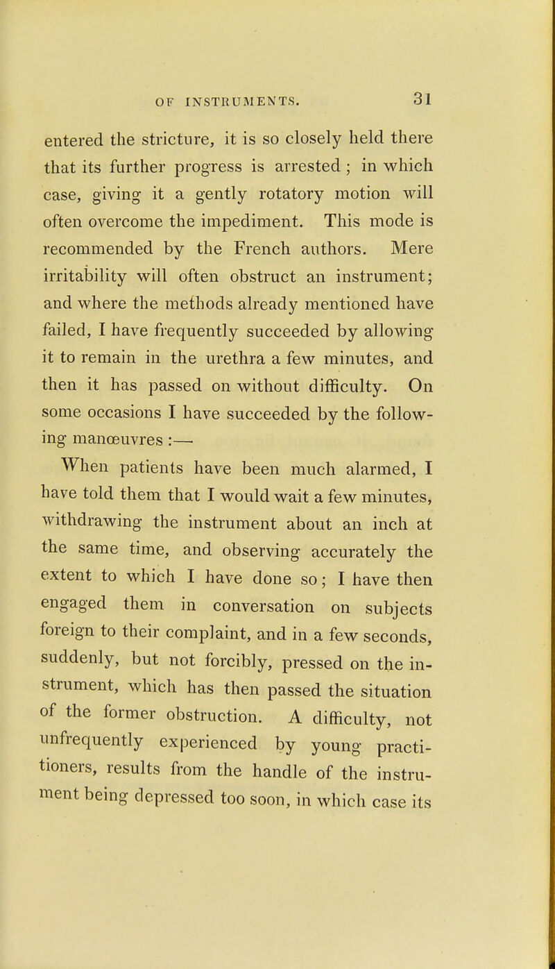 entered the stricture, it is so closely held there that its further progress is arrested; in which case, giving it a gently rotatory motion will often overcome the impediment. This mode is recommended by the French authors. Mere irritability will often obstruct an instrument; and where the methods already mentioned have failed, I have frequently succeeded by allowing it to remain in the urethra a few minutes, and then it has passed on without difficulty. On some occasions I have succeeded by the follow- ing manoeuvres:—■ When patients have been much alarmed, I have told them that I would wait a few minutes, withdrawing the instrument about an inch at the same time, and observing accurately the extent to which I have done so; I have then engaged them in conversation on subjects foreign to their complaint, and in a few seconds, suddenly, but not forcibly, pressed on the in- strument, which has then passed the situation of the former obstruction. A difficulty, not unfrequently experienced by young practi- tioners, results from the handle of the instru- ment being depressed too soon, in which case its