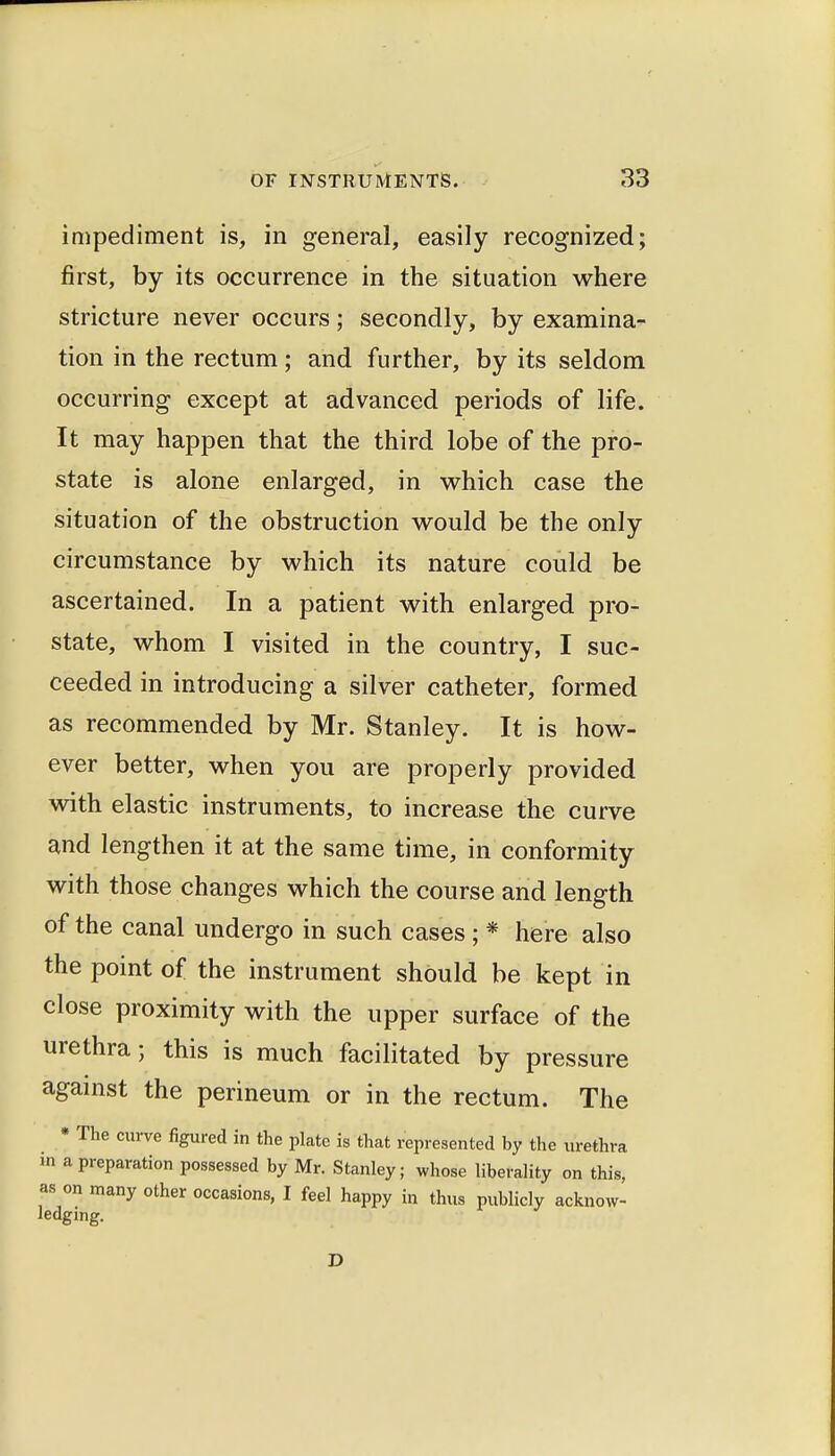 impediment is, in general, easily recognized; first, by its occurrence in the situation where stricture never occurs; secondly, by examina- tion in the rectum; and further, by its seldom occurring except at advanced periods of life. It may happen that the third lobe of the pro- state is alone enlarged, in which case the situation of the obstruction would be the only circumstance by which its nature could be ascertained. In a patient with enlarged pro- state, whom I visited in the country, I suc- ceeded in introducing a silver catheter, formed as recommended by Mr. Stanley. It is how- ever better, when you are properly provided with elastic instruments, to increase the curve and lengthen it at the same time, in conformity with those changes which the course and length of the canal undergo in such cases ; * here also the point of the instrument should be kept in close proximity with the upper surface of the urethra; this is much facilitated by pressure agamst the perineum or in the rectum. The • The curve figured in the plate is that represented by the urethra m a preparation possessed by Mr. Stanley; whose liberality on this, as on many other occasions, I feel happy in thus publicly acknow- ledging. D