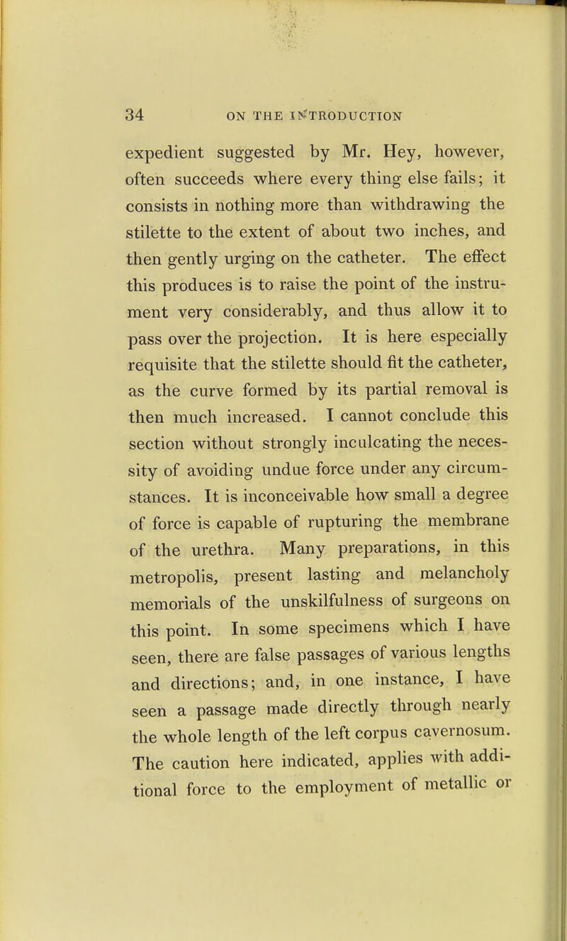 expedient suggested by Mr. Hey, however, often succeeds where every thing else fails; it consists in nothing more than withdrawing the stilette to the extent of about two inches, and then gently urging on the catheter. The effect this produces is to raise the point of the instru- ment very considerably, and thus allow it to pass over the projection. It is here especially requisite that the stilette should fit the catheter, as the curve formed by its partial removal is then much increased. I cannot conclude this section without strongly inculcating the neces- sity of avoiding undue force under any circum- stances. It is inconceivable how small a degree of force is capable of rupturing the membrane of the urethra. Many preparations, in this metropolis, present lasting and melancholy memorials of the unskilfulness of surgeons on this point. In some specimens which I have seen, there are false passages of various lengths and directions; and, in one instance, I have seen a passage made directly through nearly the whole length of the left corpus cavernosum. The caution here indicated, applies with addi- tional force to the employment of metallic or