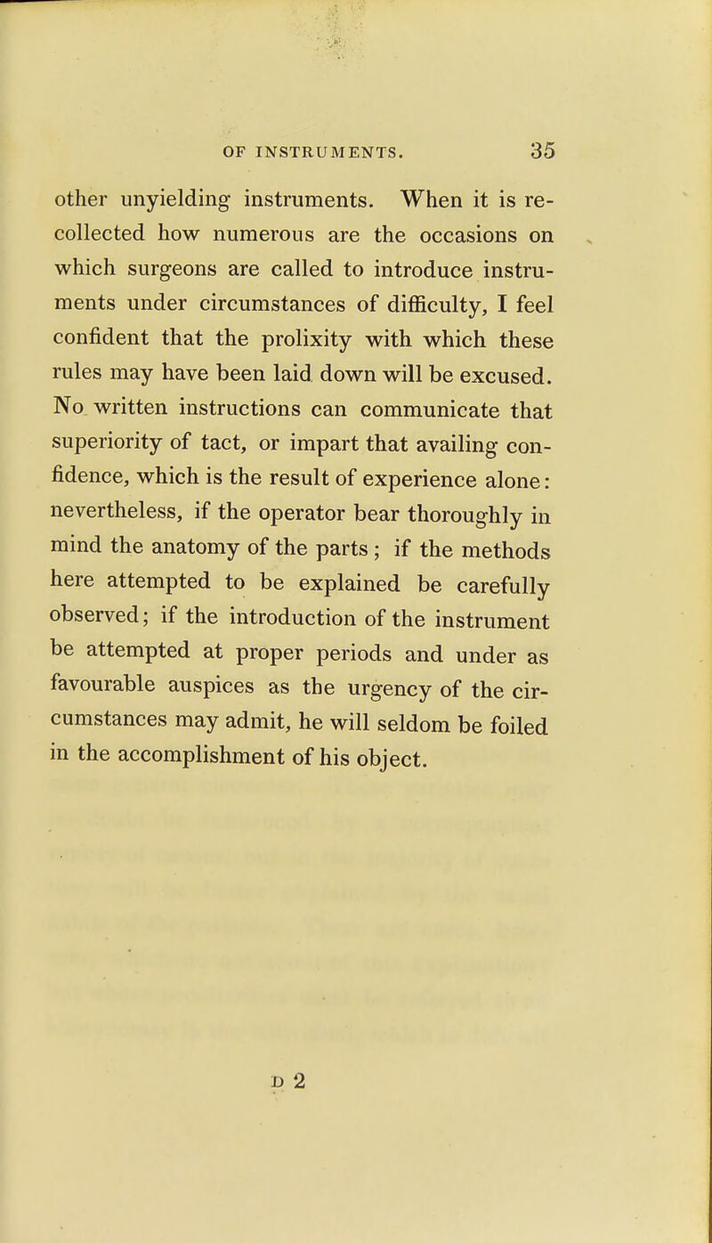 other unyielding instruments. When it is re- collected how numerous are the occasions on which surgeons are called to introduce instru- ments under circumstances of difficulty, I feel confident that the prolixity with which these rules may have been laid down will be excused. No written instructions can communicate that superiority of tact, or impart that availing con- fidence, which is the result of experience alone: nevertheless, if the operator bear thoroughly in mind the anatomy of the parts; if the methods here attempted to be explained be carefully observed; if the introduction of the instrument be attempted at proper periods and under as favourable auspices as the urgency of the cir- cumstances may admit, he will seldom be foiled in the accomplishment of his object. D 2
