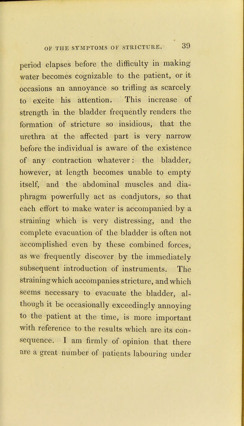 period elapses before the difficulty in making water becomes cognizable to the patient, or it occasions an annoyance so trifling as scarcely to excite his attention. This increase of strength in the bladder frequently renders the formation of stricture so insidious, that the urethra at the aff'ected part is very narrow before the individual is aware of the existence of any contraction whatever: the bladder, however, at length becomes unable to empty itself, and the abdominal muscles and dia- phragm powerfully act as coadjutors, so that each effort to make water is accompanied by a straining which is very distressing, and the complete evacuation of the bladder is often not accomplished even by these combined forces, as we frequently discover by the immediately subsequent introduction of instruments. The straining which accompanies stricture, and which seems necessary to evacuate the bladder, al- though it be occasionally exceedingly annoying to the patient at the time, is more important with reference to the results which are its con- sequence. I am firmly of opinion that there are a great number of patients labouring under