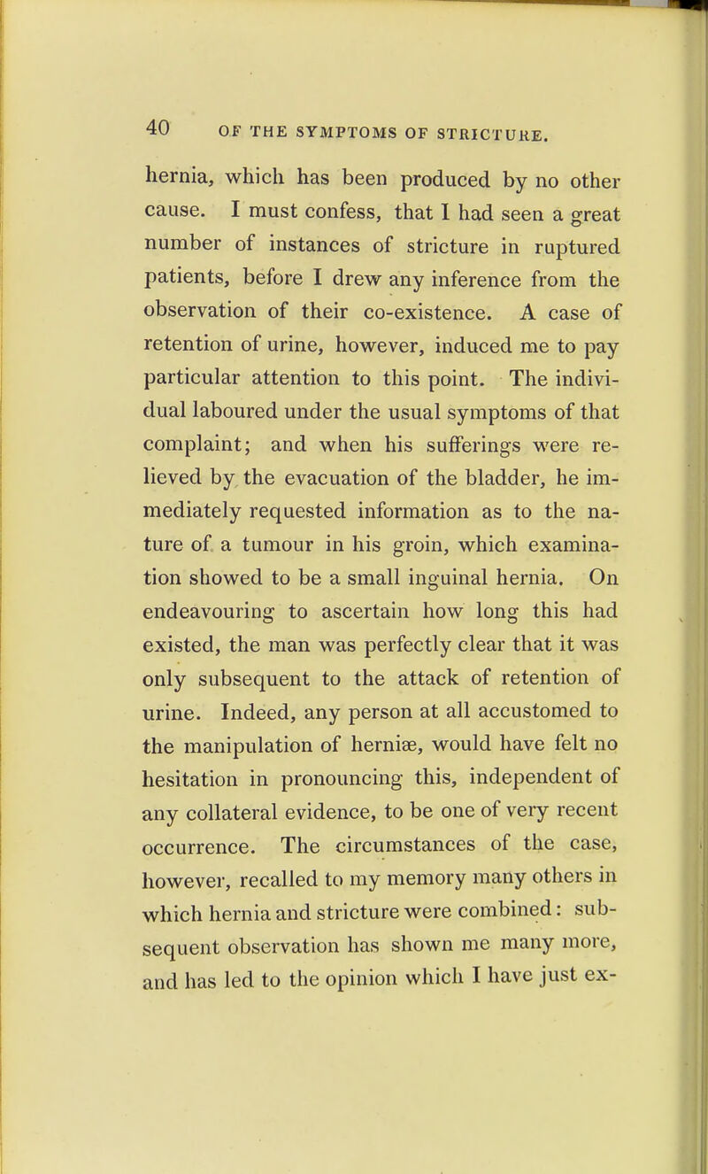 hernia, which has been produced by no other cause. I must confess, that 1 had seen a great number of instances of stricture in ruptured patients, before I drew any inference from the observation of their co-existence. A case of retention of urine, however, induced me to pay particular attention to this point. The indivi- dual laboured under the usual symptoms of that complaint; and when his sufferings were re- lieved by the evacuation of the bladder, he im- mediately requested information as to the na- ture of a tumour in his groin, which examina- tion showed to be a small inguinal hernia. On endeavouring to ascertain how long this had existed, the man was perfectly clear that it was only subsequent to the attack of retention of urine. Indeed, any person at all accustomed to the manipulation of hernise, would have felt no hesitation in pronouncing this, independent of any collateral evidence, to be one of very recent occurrence. The circumstances of the case, however, recalled to my memory many others in which hernia and stricture were combined: sub- sequent observation has shown me many more, and has led to the opinion which I have just ex-