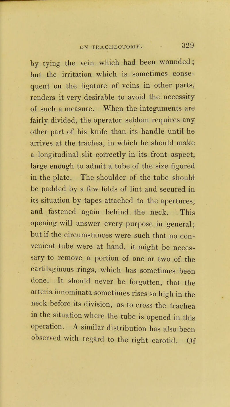 by tying the vein which had been wounded; but the irritation which is sometimes conse- quent on the ligature of veins in other parts, renders it very desirable to avoid the necessity of such a measure. When the integuments are fairly divided, the operator seldom requires any other part of his knife than its handle until he arrives at the trachea, in which he should make a longitudinal slit correctly in its front aspect, large enough to admit a tube of the size figured in the plate. The shoulder of the tube should be padded by a few folds of lint and secured in its situation by tapes attached to the apertures, and fastened again behind the neck. This opening will answer every purpose in general; but if the circumstances were such that no con- venient tube were at hand, it might be neces- sary to remove a portion of one or two of the cartilaginous rings, which has sometimes been done. It should never be forgotten, that the arteria innominata sometimes rises so high in the neck before its division, as to cross the trachea in the situation where the tube is opened in this operation. A similar distribution has also been observed with regard to the right carotid. Of