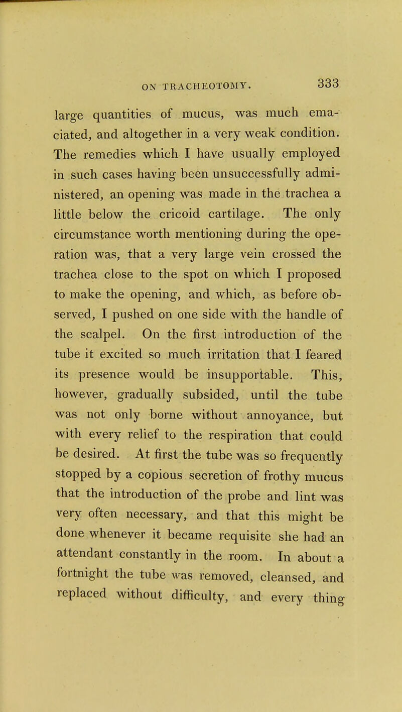 large quantities of mucus, was much ema- ciated, and altogether in a very weak condition. The remedies which I have usually employed in such cases having been unsuccessfully admi- nistered, an opening was made in the trachea a little below the cricoid cartilage. The only circumstance worth mentioning during the ope- ration was, that a very large vein crossed the trachea close to the spot on which I proposed to make the opening, and which, as before ob- served, I pushed on one side with the handle of the scalpel. On the first introduction of the tube it excited so much irritation that I feared its presence would be insupportable. This, however, gradually subsided, until the tube was not only borne without annoyance, but with every relief to the respiration that could be desired. At first the tube was so frequently stopped by a copious secretion of frothy mucus that the introduction of the probe and lint was very often necessary, and that this might be done whenever it became requisite she had an attendant constantly in the room. In about a fortnight the tube was removed, cleansed, and replaced without difficulty, and every thing