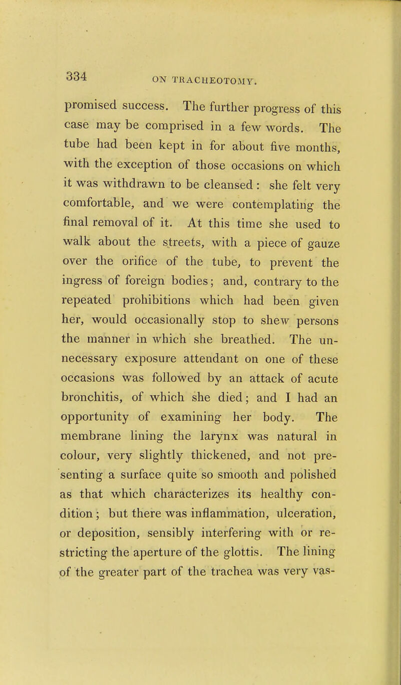 promised success. The further progress of this case may be comprised in a few words. The tube had been kept in for about five months, with the exception of those occasions on which it was withdrawn to be cleansed: she felt very comfortable, and we were contemplating the final removal of it. At this time she used to walk about the streets, with a piece of gauze over the orifice of the tube, to prevent the ingress of foreign bodies; and, contrary to the repeated prohibitions which had been given her, would occasionally stop to shew persons the manner in which she breathed. The un- necessary exposure attendant on one of these occasions was followed by an attack of acute bronchitis, of which she died; and I had an opportunity of examining her body. The membrane lining the larynx was natural in colour, very slightly thickened, and not pre- senting a surface quite so smooth and polished as that which characterizes its healthy con- dition ; but there was inflammation, ulceration, or deposition, sensibly interfering with or re- stricting the aperture of the glottis. The lining of the greater part of the trachea was very vas-