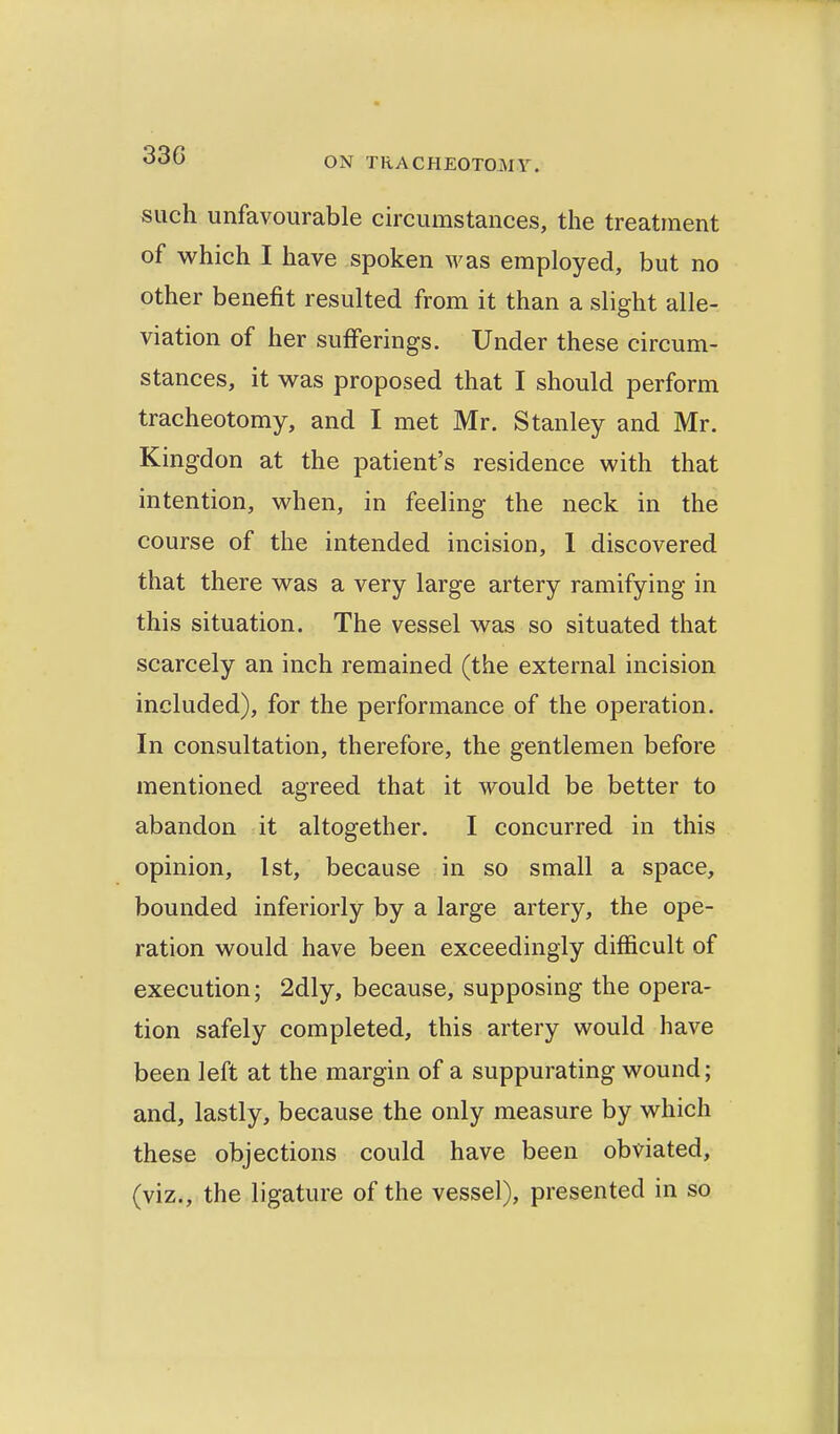 such unfavourable circumstances, the treatment of which I have spoken was employed, but no other benefit resulted from it than a slight alle- viation of her sufferings. Under these circum- stances, it was proposed that I should perform tracheotomy, and I met Mr. Stanley and Mr. Kingdon at the patient's residence with that intention, when, in feeling the neck in the course of the intended incision, 1 discovered that there was a very large artery ramifying in this situation. The vessel was so situated that scarcely an inch remained (the external incision included), for the performance of the operation. In consultation, therefore, the gentlemen before mentioned agreed that it would be better to abandon it altogether. I concurred in this opinion, 1st, because in so small a space, bounded inferiorly by a large artery, the ope- ration would have been exceedingly difficult of execution; 2dly, because, supposing the opera- tion safely completed, this artery would have been left at the margin of a suppurating wound; and, lastly, because the only measure by which these objections could have been obviated, (viz., the ligature of the vessel), presented in so