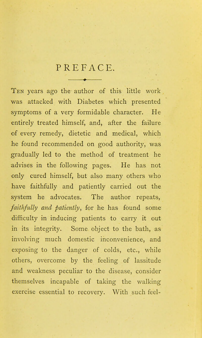 PREFACE. Ten years ago the author of this little work was attacked with Diabetes which presented symptoms of a very formidable character. He entirely treated himself, and, after the failure of every remedy, dietetic and medical, which Jhe found recommended on good authority, was gradually led to the method of treatment he advises in the following pages. He has not only cured himself, but also many others who have faithfully and patiently carried out the system he advocates. The author repeats, faithfully and patiently^ for he has found some difficulty in inducing patients to carry it out in its integrity. Some object to the bath, as involving much domestic inconvenience, and exposing to the danger of colds, etc., while others, overcome by the feeling of lassitude and weakness peculiar to the disease, consider themselves incapable of taking the walking exercise essential to recovery. With such feel-