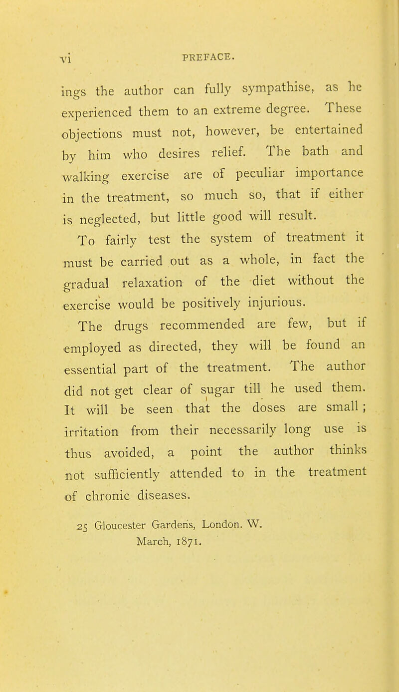 ings the author can fully sympathise, as he experienced them to an extreme degree. These objections must not, however, be entertained by him who desires relief. The bath and walking exercise are of peculiar importance in the treatment, so much so, that if either is neglected, but little good will result. To fairly test the system of treatment it must be carried out as a whole, in fact the gradual relaxation of the diet without the •exercise would be positively injurious. The drugs recommended are few, but if employed as directed, they will be found an essential part of the treatment. The author did not get clear of sugar till he used them. It will be seen that the doses are small ; irritation from their necessarily long use is thus avoided, a point the author thinks not sufficiently attended to in the treatment of chronic diseases. 25 Gloucester Gardens, London. W. March, 1871.
