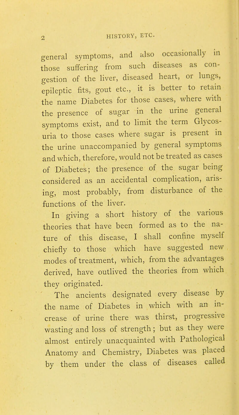 general symptoms, and also occasionally In those suffering from such diseases as con- gestion of the liver, diseased heart, or lungs, epileptic fits, gout etc., it is better to retain the name Diabetes for those cases, where with the presence of sugar in the urine general symptoms exist, and to limit the term Glycos- uria to those cases where sugar is present in the urine unaccompanied by general symptoms and which, therefore, would not be treated as cases of Diabetes; the presence of the sugar being considered as an accidental complication, aris- ing, most probably, from disturbance of the functions of the liver. In giving a short history of the various theories that have been formed as to the na- ture of this disease, I shall confine myself chiefly to those which have suggested new modes of treatment, which, from the advantages derived, have outlived the theories from which they originated. ' The ancients designated every disease by the name of Diabetes in which with an in- crease of urine there was thirst, progressive wasting and loss of strength; but as they were almost entirely unacquainted with Pathological Anatomy and Chemistry, Diabetes was placed by them under the class of diseases called