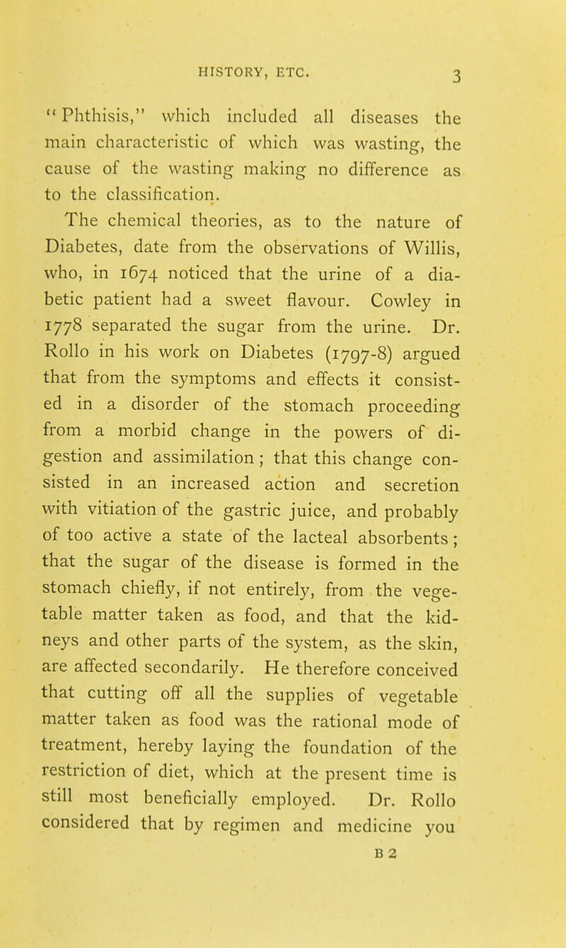  Phthisis, which included all diseases the main characteristic of which was wasting, the cause of the wasting making no difference as to the classification. The chemical theories, as to the nature of Diabetes, date from the observations of Willis, who, in 1674 noticed that the urine of a dia- betic patient had a sweet flavour. Cowley in 1778 separated the sugar from the urine. Dr. Rollo in his work on Diabetes (1797-8) argued that from the symptoms and effects it consist- ed in a disorder of the stomach proceeding from a morbid change in the powers of di- gestion and assimilation ; that this change con- sisted in an increased action and secretion with vitiation of the gastric juice, and probably of too active a state of the lacteal absorbents; that the sugar of the disease is formed in the stomach chiefly, if not entirely, from the vege- table matter taken as food, and that the kid- neys and other parts of the system, as the skin, are affected secondarily. He therefore conceived that cutting off all the supplies of vegetable matter taken as food was the rational mode of treatment, hereby laying the foundation of the restriction of diet, which at the present time is still most beneficially employed. Dr. Rollo considered that by regimen and medicine you B 2