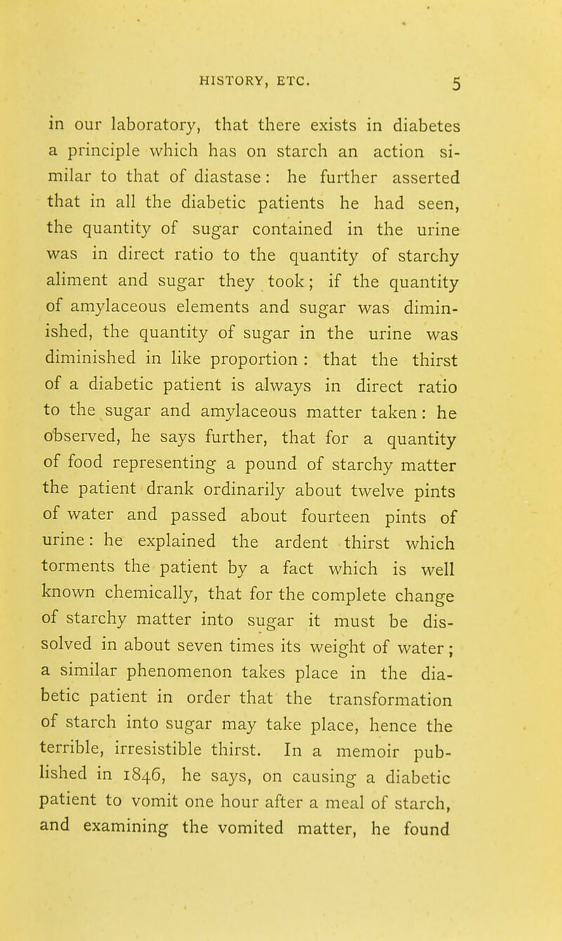 in our laboratory, that there exists in diabetes a principle which has on starch an action si- milar to that of diastase: he further asserted that in all the diabetic patients he had seen, the quantity of sugar contained in the urine was in direct ratio to the quantity of starchy aliment and sugar they took; if the quantity of amylaceous elements and sugar was dimin- ished, the quantity of sugar in the urine was diminished in like proportion : that the thirst of a diabetic patient is always in direct ratio to the sugar and amylaceous matter taken: he observed, he says further, that for a quantity of food representing a pound of starchy matter the patient drank ordinarily about twelve pints of water and passed about fourteen pints of urine: he explained the ardent thirst which torments the patient by a fact which is well known chemically, that for the complete change of starchy matter into sugar it must be dis- solved in about seven times its weight of water; a similar phenomenon takes place in the dia- betic patient in order that the transformation of starch into sugar may take place, hence the terrible, irresistible thirst. In a memoir pub- lished in 1846, he says, on causing a diabetic patient to vomit one hour after a meal of starch, and examining the vomited matter, he found