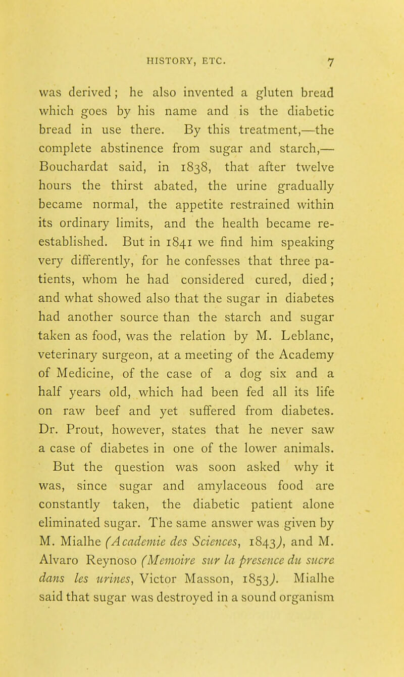was derived; he also invented a gluten bread which goes by his name and is the diabetic bread in use there. By this treatment,—the complete abstinence from sugar aild starch,— Bouchardat said, in 1838, that after twelve hours the thirst abated, the urine gradually became normal, the appetite restrained within its ordinary limits, and the health became re- established. But in 1841 we find him speaking very differently, for he confesses that three pa- tients, whom he had considered cured, died; and what showed also that the sugar in diabetes had another source than the starch and sugar taken as food, was the relation by M. Leblanc, veterinary surgeon, at a meeting of the Academy of Medicine, of the case of a dog six and a half years old, which had been fed all its life on raw beef and yet suffered from diabetes. Dr. Prout, however, states that he never saw a case of diabetes in one of the lower animals. But the question was soon asked why it was, since sugar and amylaceous food are constantly taken, the diabetic patient alone eliminated sugar. The same answer was given by M. Mialhe (Academie des Sciences, 1843^, Alvaro Reynoso (Memoire stir la presence dti sucre dans les urines, Victor Masson, 1853^. Mialhe said that sugar was destroyed in a sound organism