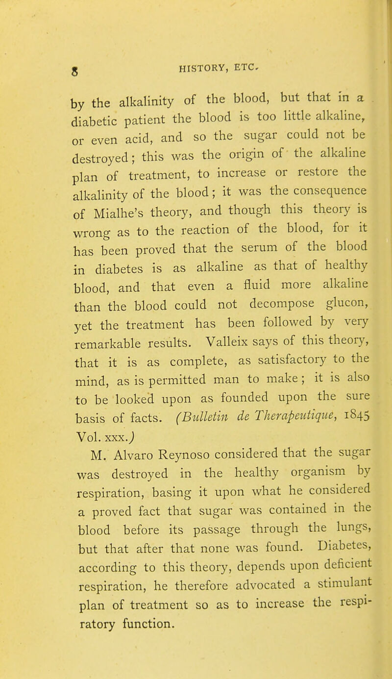 by the alkalinity of the blood, but that in a diabetic patient the blood is too little alkaline, or even acid, and so the sugar could not be destroyed; this was the origin of the alkaline plan of treatment, to increase or restore the alkalinity of the blood; it was the consequence of Mialhe's theory, and though this theory is wrong as to the reaction of the blood, for it has been proved that the serum of the blood in diabetes is as alkaline as that of healthy blood, and that even a fluid more alkaline than the blood could not decompose glucon, yet the treatment has been followed by very remarkable results. Valleix says of this theory, that it is as complete, as satisfactory to the mind, as is permitted man to make ; it is also to be looked upon as founded upon the sure basis of facts. (Bulletin de TJierapeutique, 1845 Vol. xxx.j M. Alvaro Reynoso considered that the sugar was destroyed in the healthy organism by respiration, basing it upon what he considered a proved fact that sugar was contained in the blood before its passage through the lungs, but that after that none was found. Diabetes, according to this theory, depends upon deficient respiration, he therefore advocated a stimulant plan of treatment so as to increase the respi- ratory function.