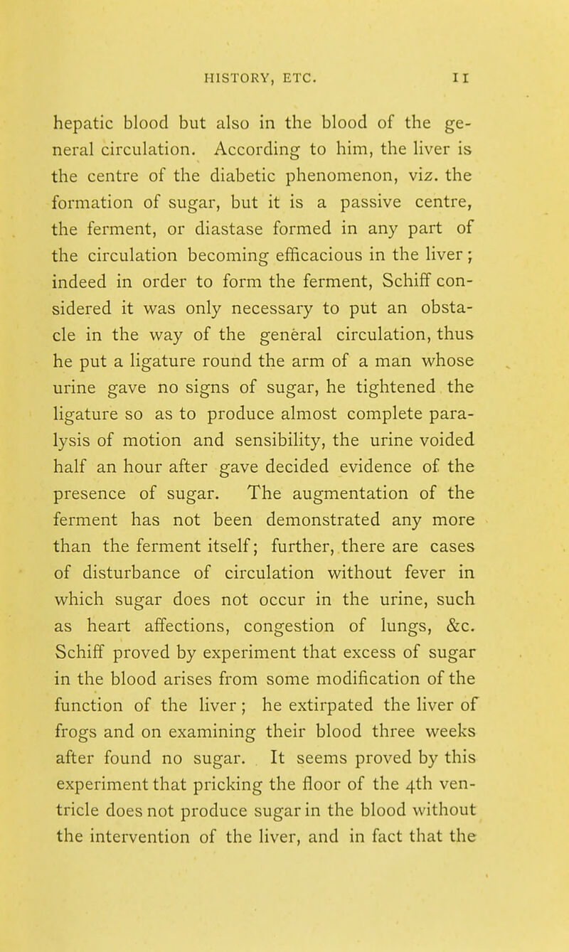 hepatic blood but also in the blood of the ge- neral circulation. According to him, the liver is the centre of the diabetic phenomenon, viz. the formation of sugar, but it is a passive centre, the ferment, or diastase formed in any part of the circulation becoming efficacious in the liver; indeed in order to form the ferment, Schiff con- sidered it was only necessary to put an obsta- cle in the way of the general circulation, thus he put a ligature round the arm of a man whose urine gave no signs of sugar, he tightened the ligature so as to produce almost complete para- lysis of motion and sensibility, the urine voided half an hour after gave decided evidence of the presence of sugar. The augmentation of the ferment has not been demonstrated any more than the ferment itself; further, there are cases of disturbance of circulation without fever in which sugar does not occur in the urine, such as heart affections, congestion of lungs, &c. Schiff proved by experiment that excess of sugar in the blood arises from some modification of the function of the liver ; he extirpated the liver of frogs and on examining their blood three weeks after found no sugar. It seems proved by this experiment that pricking the floor of the 4th ven- tricle does not produce sugar in the blood without the intervention of the liver, and in fact that the