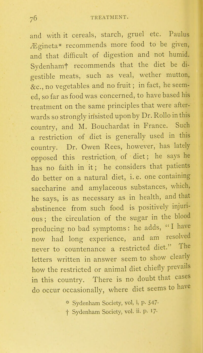 and with it cereals, starch, gruel etc. Paulus MginetsL* recommends more food to be given, and that difficult of digestion and not humid. Sydenhamt recommends that the diet be di- gestible meats, such as veal, whether mutton, &c., no vegetables and no fruit; in fact, he seem- ed, so far as food wsls concerned, to have based his treatment on the same principles that were after- wards so strongly insisted upon by Dr. Rollo in this country, and M. Bouchardat in France. Such a restriction of diet is generally used in this country. Dr. Owen Rees, however, has lately opposed this restriction of diet; he says he has no faith in it; he considers that patients do better on a natural diet, i. e. one containing saccharine and amylaceous substances, which, he says, is as necessary as in health, and that abstinence from such food is positively injuri- ous ; the circulation of the sugar in the blood producing no bad symptoms: he adds, I have now had long experience, and am resolved never to countenance a restricted diet. The letters written in answer seem to show clearly how the restricted or animal diet chiefly prevails in this country. There is no doubt that cases do occur occasionally, where diet seems to have Sydenham Society, vol, i, p. 547- t Sydenham Society, vol. ii. p- I7-