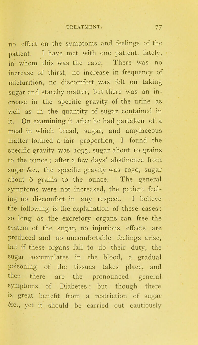 no effect on the symptoms and feelings of the patient. I have met with one patient, lately, in whom this was the case. There was no increase of thirst, no increase in frequency of micturition, no discomfort was felt on taking sugar and starchy matter, but there was an in- crease in the specific gravity of the urine as well as in the quantity of sugar contained in it. On examining it after he had partaken of a meal in which bread, sugar, and amylaceous matter formed a fair proportion, I found the specific gravity was 1035, sugar about 10 grains to the ounce ; after a few days' abstinence from sugar &c., the specific gravity was 1030, sugar about 6 grains to the ounce. The general symptoms were not increased, the patient feel- ing no discomfort in any respect. I believe the following is the explanation of these cases : so long as the excretory organs can free the system of the sugar, no injurious effects are produced and no uncomfortable feelings arise, but if these organs fail to do their duty, the sugar accumulates in the blood, a gradual poisoning of the tissues takes place, and then there are the pronounced general symptoms of Diabetes : but though there is great benefit from a restriction of sugar &c., yet it should be carried out cautiously