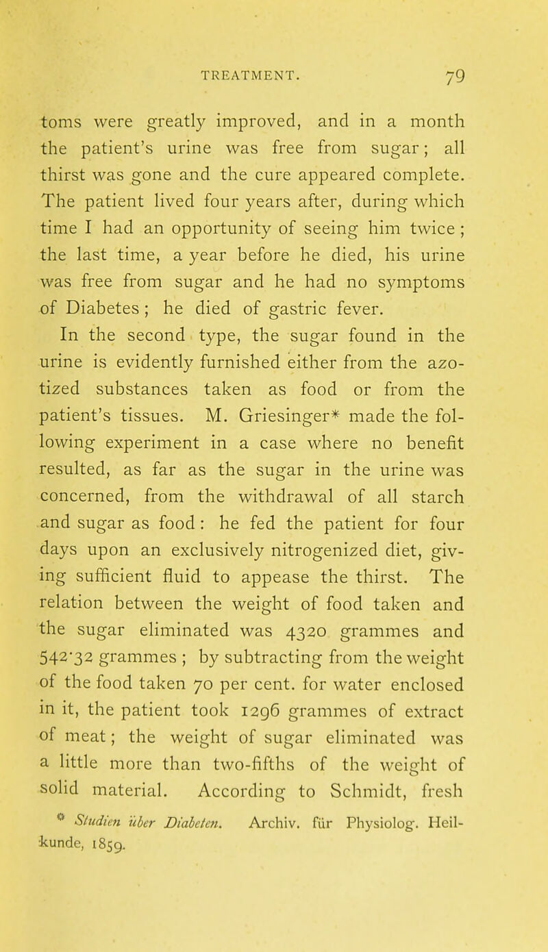 toms were greatly improved, and in a month the patient's urine was free from sugar; all thirst was gone and the cure appeared complete. The patient lived four years after, during which time I had an opportunity of seeing him twice ; the last time, a year before he died, his urine was free from sugar and he had no symptoms of Diabetes ; he died of gastric fever. In the second type, the sugar found in the urine is evidently furnished either from the azo- tized substances taken as food or from the patient's tissues. M. Griesinger* made the fol- lowing experiment in a case where no benefit resulted, as far as the sugar in the urine was concerned, from the withdrawal of all starch and sugar as food : he fed the patient for four days upon an exclusively nitrogenized diet, giv- ing sufficient fluid to appease the thirst. The relation between the weight of food taken and the sugar eliminated was 4320 grammes and 542-32 grammes ; by subtracting from the weight of the food taken 70 per cent, for water enclosed in it, the patient took 1296 grammes of extract of meat; the weight of sugar eliminated was a little more than two-fifths of the weidit of solid material. According to Schmidt, fresh ** Siudien uher Diabeteti. Archiv. fur Physiolog:. Heil- kunde, 1859.