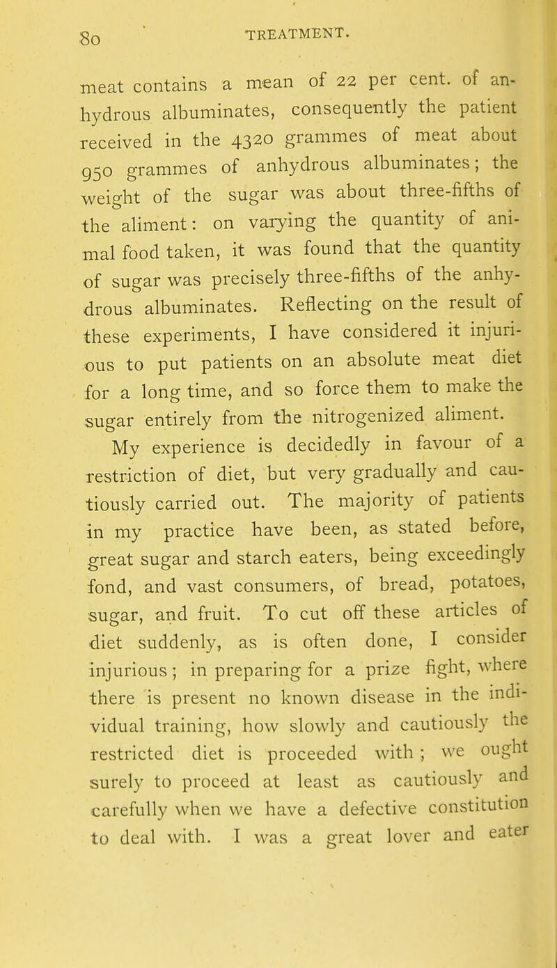 meat contains a mean of 22 per cent, of an- hydrous albuminates, consequently the patient received in the 4320 grammes of meat about 950 grammes of anhydrous albuminates; the weight of the sugar was about three-fifths of the aliment: on varying the quantity of ani- mal food taken, it was found that the quantity of sugar was precisely three-fifths of the anhy- drous albuminates. Reflecting on the result of these experiments, I have considered it injuri- ous to put patients on an absolute meat diet for a long time, and so force them to make the sugar entirely from the nitrogenized aliment. My experience is decidedly in favour of a restriction of diet, but very gradually and cau- tiously carried out. The majority of patients in my practice have been, as stated before, great sugar and starch eaters, being exceedingly fond, and vast consumers, of bread, potatoes, sugar, and fruit. To cut off these articles of diet suddenly, as is often done, I consider injurious ; in preparing for a prize figbt, where there is present no known disease in the indi- vidual training, how slowly and cautiously the restricted diet is proceeded with ; we ought surely to proceed at least as cautiously and carefully when we have a defective constitution to deal with. I was a great lover and eater I