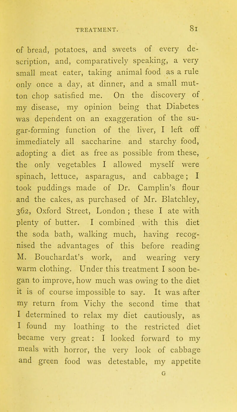 of bread, potatoes, and sweets of every de- scription, and, comparatively speaking, a very small meat eater, taking animal food as a rule only once a day, at dinner, and a small mut- ton chop satisfied me. On the discovery of my disease, my opinion being that Diabetes was dependent on an exaggeration of the su- gar-forming function of the liver, I left off immediately all saccharine and starchy food, adopting a diet as free as possible from these, the only vegetables I allowed myself were spinach, lettuce, asparagus, and cabbage; I took puddings made of Dr. Camplin's flour and the cakes, as purchased of Mr. Blatchley, 362, Oxford Street, London ; these I ate with plenty of butter. I combined with this diet the soda bath, walking much, having recog- nised the advantages of this before reading M. Bouchardat's work, and wearing very warm clothing. Under this treatment I soon be- gan to improve, how much was owing to the diet it is of course impossible to say. It was after my return from, Vichy the second time that I determined to relax my diet cautiously, as I found my loathing to the restricted diet became very great: I looked forward to my meals with horror, the very look of cabbage and green food was detestable, my appetite G