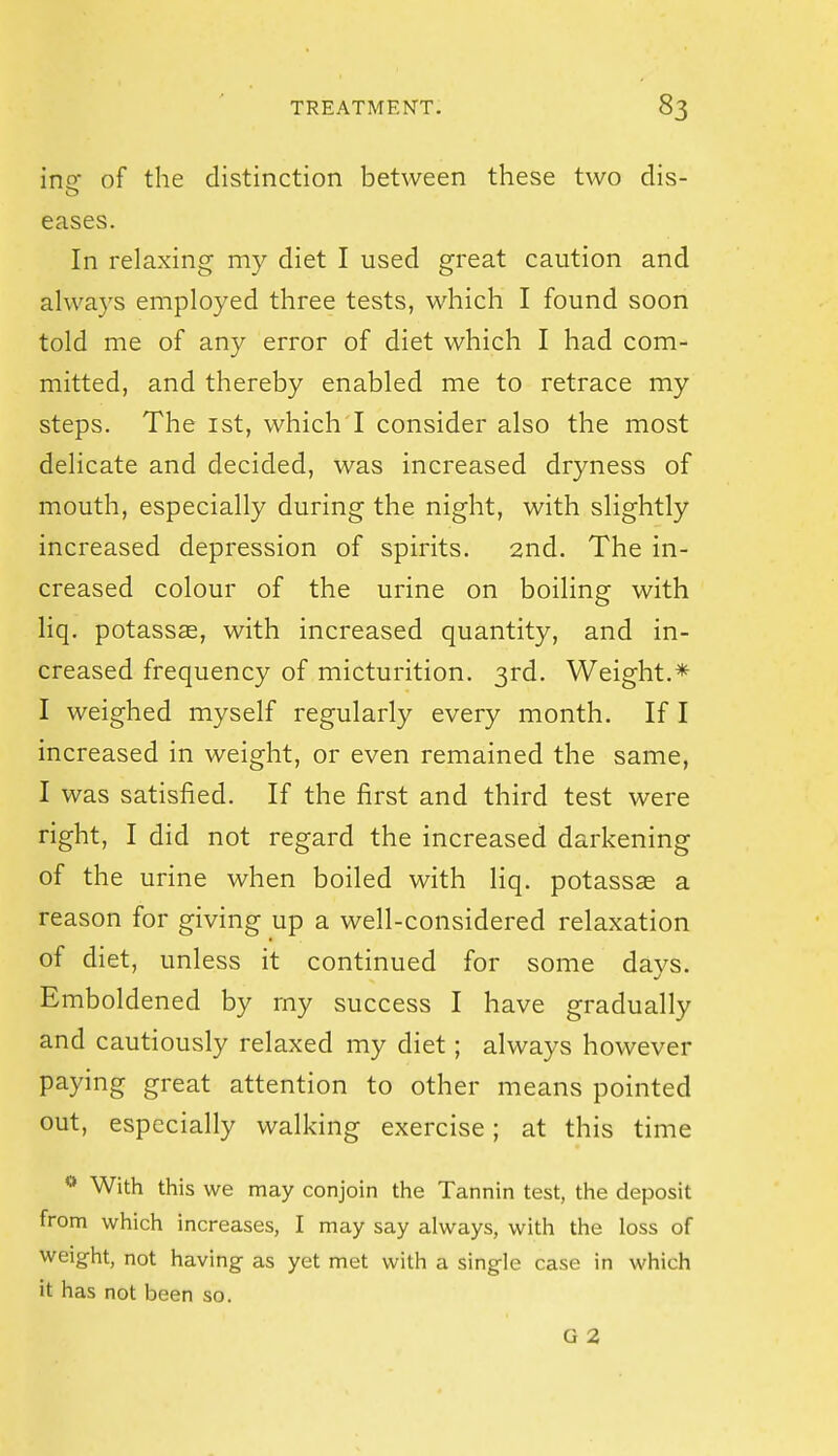 in of the distinction between these two dis- eases. In relaxing my diet I used great caution and always employed three tests, which I found soon told me of any error of diet which I had com- mitted, and thereby enabled me to retrace my steps. The ist, which I consider also the most delicate and decided, was increased dryness of mouth, especially during the night, with slightly increased depression of spirits. 2nd. The in- creased colour of the urine on boiling with liq. potassas, with increased quantity, and in- creased frequency of micturition. 3rd. Weight.* I weighed myself regularly every month. If I increased in weight, or even remained the same, I was satisfied. If the first and third test were right, I did not regard the increased darkening of the urine when boiled with liq. potassae a reason for giving up a well-considered relaxation of diet, unless it continued for some days. Emboldened by my success I have gradually and cautiously relaxed my diet; always however paying great attention to other means pointed out, especially walking exercise; at this time With this we may conjoin the Tannin test, the deposit from which increases, I may say always, with the loss of weight, not having as yet met with a single case in which it has not been so. G 2