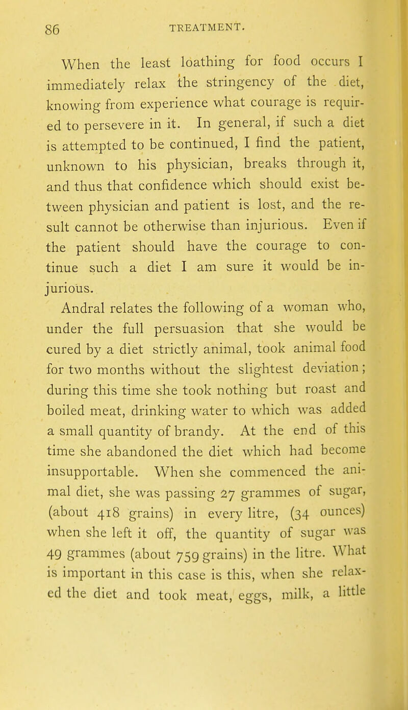 When the least loathing for food occurs I immediately relax the stringency of the diet, knowing from experience what courage is requir- ed to persevere in it. In general, if such a diet is attempted to be continued, I find the patient, unknown to his physician, breaks through it, and thus that confidence which should exist be- tween physician and patient is lost, and the re- sult cannot be otherwise than injurious. Even if the patient should have the courage to con- tinue such a diet I am sure it would be in- jurious. Andral relates the following of a woman who, under the full persuasion that she would be cured by a diet strictly animal, took animal food for two months without the slightest deviation; during this time she took nothing but roast and boiled meat, drinking water to which was added a small quantity of brandy. At the end of this time she abandoned the diet which had become insupportable. When she commenced the ani- mal diet, she was passing 27 grammes of sugar, (about 418 grains) in every litre, (34 ounces) when she left it off, the quantity of sugar was 49 grammes (about 759 grains) in the litre. What is important in this case is this, when she relax- ed the diet and took meat, eggs, milk, a little