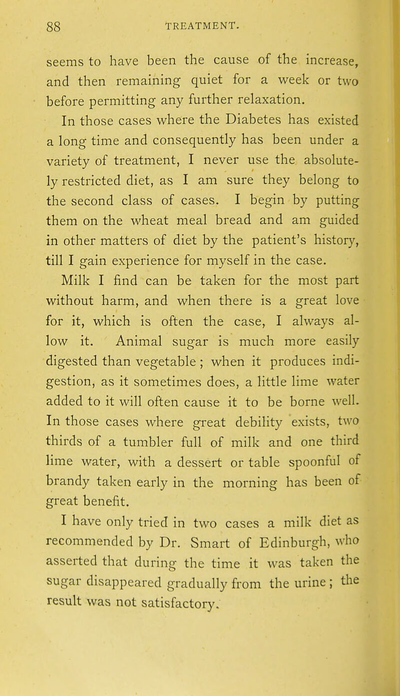 seems to have been the cause of the increase, and then remaining quiet for a week or two before permitting any further relaxation. In those cases where the Diabetes has existed a long time and consequently has been under a variety of treatment, I never use the absolute- ly restricted diet, as I am sure they belong to the second class of cases. I begin by putting them on the wheat meal bread and am guided in other matters of diet by the patient's history, till I gain experience for myself in the case. Milk I find can be taken for the most part without harm, and when there is a great love for it, which is often the case, I always al- low it. Animal sugar is much more easily digested than vegetable ; when it produces indi- gestion, as it sometimes does, a little lime water added to it will often cause it to be borne well. In those cases where great debility exists, two thirds of a tumbler full of milk and one third lime water, with a dessert or table spoonful of brandy taken early in the morning has been of great benefit. I have only tried in two cases a milk diet as recommended by Dr. Smart of Edinburgh, who asserted that during the time it was taken the sugar disappeared gradually from the urine ; the result was not satisfactory.