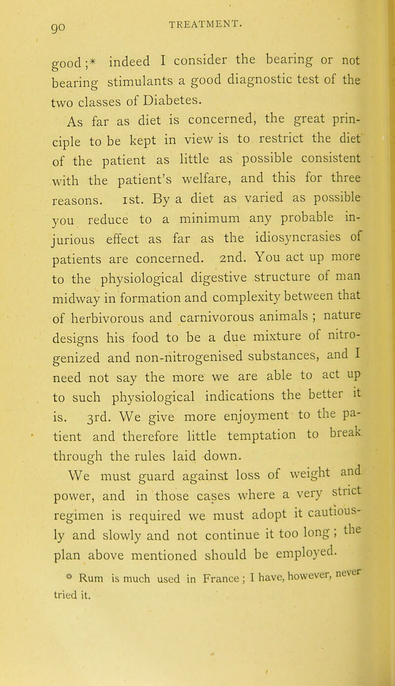 go good ;* indeed I consider the bearing or not bearing stimulants a good diagnostic test of the two classes of Diabetes. As far as diet is concerned, the great prin- ciple to be kept in view is to restrict the diet of the patient as little as possible consistent with the patient's welfare, and this for three reasons. ist. By a diet as varied as possible you reduce to a minimum any probable in- jurious effect as far as the idiosyncrasies of patients are concerned. 2nd. You act up more to the physiological digestive structure of man midway in formation and complexity between that of herbivorous and carnivorous animals ; nature designs his food to be a due mixture of nitro- genized and non-nitrogenised substances, and I need not say the more we are able to act up to such physiological indications the better it is. 3rd. We give more enjoyment to the pa- tient and therefore little temptation to break through the rules laid down. We must guard against loss of weight and power, and in those cases where a very strict regimen is required we must adopt it cautious- ly and slowly and not continue it too long ; the plan above mentioned should be employed. <» Rum is much used in France; I have, however, never tried it.