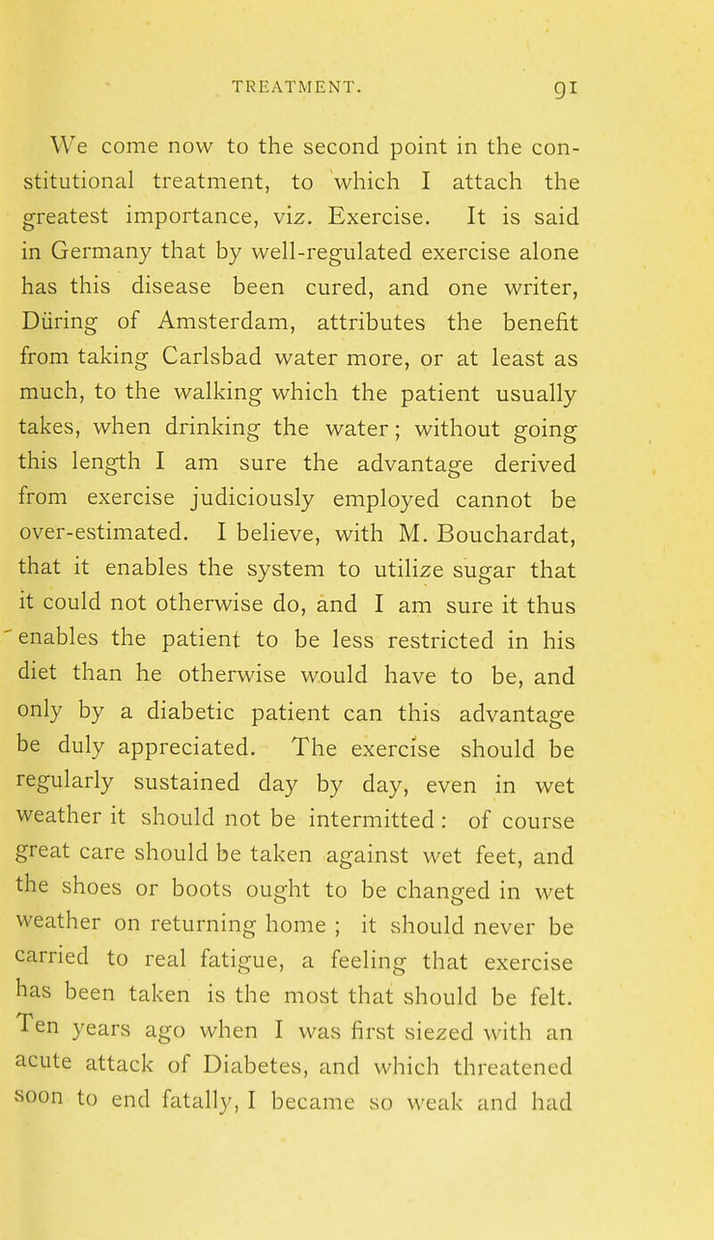 We come now to the second point in the con- stitutional treatment, to which I attach the greatest importance, viz. Exercise. It is said in Germany that by well-regulated exercise alone has this disease been cured, and one writer, During of Amsterdam, attributes the benefit from taking Carlsbad water more, or at least as much, to the walking which the patient usually takes, when drinking the water; without going this length I am sure the advantage derived from exercise judiciously employed cannot be over-estimated. I believe, with M. Bouchardat, that it enables the system to utilize sugar that it could not otherwise do, and I am sure it thus enables the patient to be less restricted in his diet than he otherwise would have to be, and only by a diabetic patient can this advantage be duly appreciated. The exercise should be regularly sustained day by day, even in wet weather it should not be intermitted : of course great care should be taken against wet feet, and the shoes or boots ought to be changed in wet weather on returning home ; it should never be carried to real fatigue, a feeling that exercise has been taken is the most that should be felt. Ten years ago when I was first siezed with an acute attack of Diabetes, and which threatened soon to end fatally, I became so weak and had