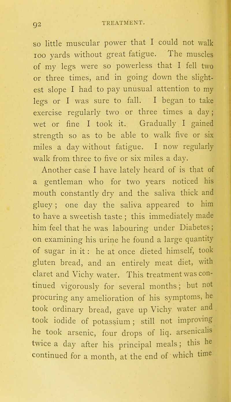 SO little muscular power that I could not walk 100 yards without great fatigue. The muscles of my legs were so powerless that I fell two or three times, and in going down the slight- est slope I had to pay unusual attention to my legs or I was sure to fall. I began to take exercise regularly two or three times a day; wet or fine I took it. Gradually I gained strength so as to be able to walk five or six miles a day without fatigue. I now regularly walk from three to five or six miles a day. Another case I have lately heard of is that of a gentleman who for two years noticed his mouth constantly dry and the saliva thick and gluey; one day the saliva appeared to him to have a sweetish taste ; this immediately made him feel that he was labouring under Diabetes; on examining his urine he found a large quantity of sugar in it: he at once dieted himself, took gluten bread, and an entirely meat diet, with claret and Vichy water. This treatment was con- tinued vigorously for several months; but not procuring any amelioration of his symptoms, he took ordinary bread, gave up Vichy water and took iodide of potassium; still not improving he took arsenic, four drops of liq. arsenicalis twice a day after his principal meals; this he continued for a month, at the end of which time