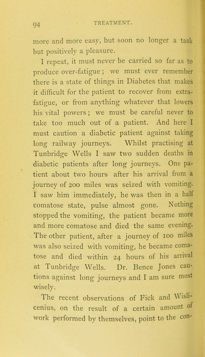 more and more easy, but soon no longer a task but positively a pleasure. I repeat, it must never be carried so far as to produce over-fatigue ; we must ever remember there is a state of things in Diabetes that makes it difficult for the patient to recover from extra- fatigue, or from anything M^hatever that lowers his vital powers; we must be careful never to take too much out of a patient. And here I must caution a diabetic patient against taking long railway journeys. Whilst practising at Tunbridge Wells I saw two sudden deaths in diabetic patients after long journeys. One pa- tient about two hours after his arrival from a journey of 200 miles was seized with vomiting. I saw him immediately, he was then in a half comatose state, pulse almost gone. Nothing stopped the vomiting, the patient became more and more comatose and died the same evening. The other patient, after a journey of 100 miles was also seized with vomiting, he became coma- tose and died within 24 hours of his arrival at Tunbridge Wells. Dr. Bence Jones cau- tions against long journeys and I am sure most wisely. The recent observations of Fick and Wisli- cenius, on the result of a certain amount of work performed by themselves, point to the con-