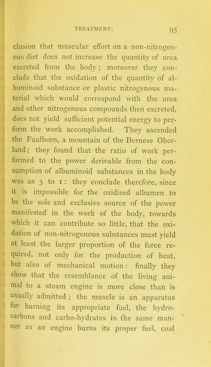 elusion that muscular effort on a non-nitrogen- ous diet does not increase the quantity of urea excreted from the body ; moreover they con- clude that the oxidation of the quantity of al- buminoid substance or plastic nitrogenous ma- terial which would correspond with the urea and other nitrogenous compounds then excreted, does not yield sufficient potential energy to per- form the work accomplished. They ascended the Faulhorn, a mountain of the Bernese Ober- land; they found that the ratio of work per- formed to the power derivable from the con- sumption of albuminoid substances in the body was as 3 to i : they conclude therefore, since it is impossible for the oxidised albumen to be the sole and exclusive source of the power manifested in the work of the body, towards which it can contribute so little, that the oxi- dation of non-nitrogenous substances must yield at least the larger proportion of the force re- quired, not only for the production of heat, but also of mechanical motion: finally they show that the resemblance of the livine ani- o mal to a steam engine is more close than is usually admitted ; the muscle is an apparatus for burning its appropriate fuel, the hydro- carbons and carbo-hydrates in the same man- iier as an engine burns its proper fuel, coal