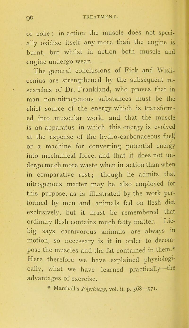 or coke : in action the muscle does not speci- ally oxidise itself any more than the engine is burnt, but whilst in action both muscle and engine undergo wear. The general conclusions of Fick and Wisli- cenius are strengthened by the subsequent re- searches of Dr. Frankland, who proves that in man non-nitrogenous substances must be the chief source of the energy which is transform- ed into muscular work, and that the muscle is an apparatus in which this energy is evolved at the expense of the hydro-carbonaceous fuel( or a machine for converting potential energy into mechanical force, and that it does not un- dergo much more waste when in action than when in comparative rest; though he admits that nitrogenous matter may be also employed for this purpose, as is illustrated by the work per- formed by men and animals fed on flesh diet exclusively, but it must be remembered that ordinary flesh contains much fatty matter. Lie- big says carnivorous animals are always in motion, so necessary is it in order to decom- pose the muscles and the fat contained in them.* Here therefore we have explained physiologi- cally, what we have learned practically—the advantages of exercise. o Marshall's Physiology, vol. ii. p. 568—571-