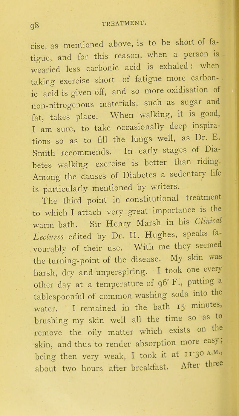 cise, as mentioned above, is to be short of fa- tigue, and for this reason, when a person is wtaried less carbonic acid is exhaled: when taking exercise short of fatigue more carbon- . ic acid is given off, and so more oxidisation of non-nitrogenous materials, such as sugar and fat, takes place. When walking, it is good, I am sure, to take occasionally deep inspira- tions so as to fill the lungs well, as Dr. E. Smith recommends. In early stages of Dia- betes walking exercise is better than riding. Among the causes of Diabetes a sedentary life is particularly mentioned by writers. The third point in constitutional treatment to which I attach very great importance is the warm bath. Sir Henry Marsh in his Clinical Lectures edited by Dr. H. Hughes, speaks fa- vourably of their use. With me they seemed the turning-point of the disease. My skin was harsh, dry and unperspiring. I took one every other day at a temperature of 96° F., putting a tablespoonful of common washing soda into the water. I remained in the bath 15 minutes, brushing my skin well all the time so as to remove the oily matter which exists on the skin, and thus to render absorption more easy; being then very weak, I took it at 11-30 a.m., about two hours after breakfast. After three