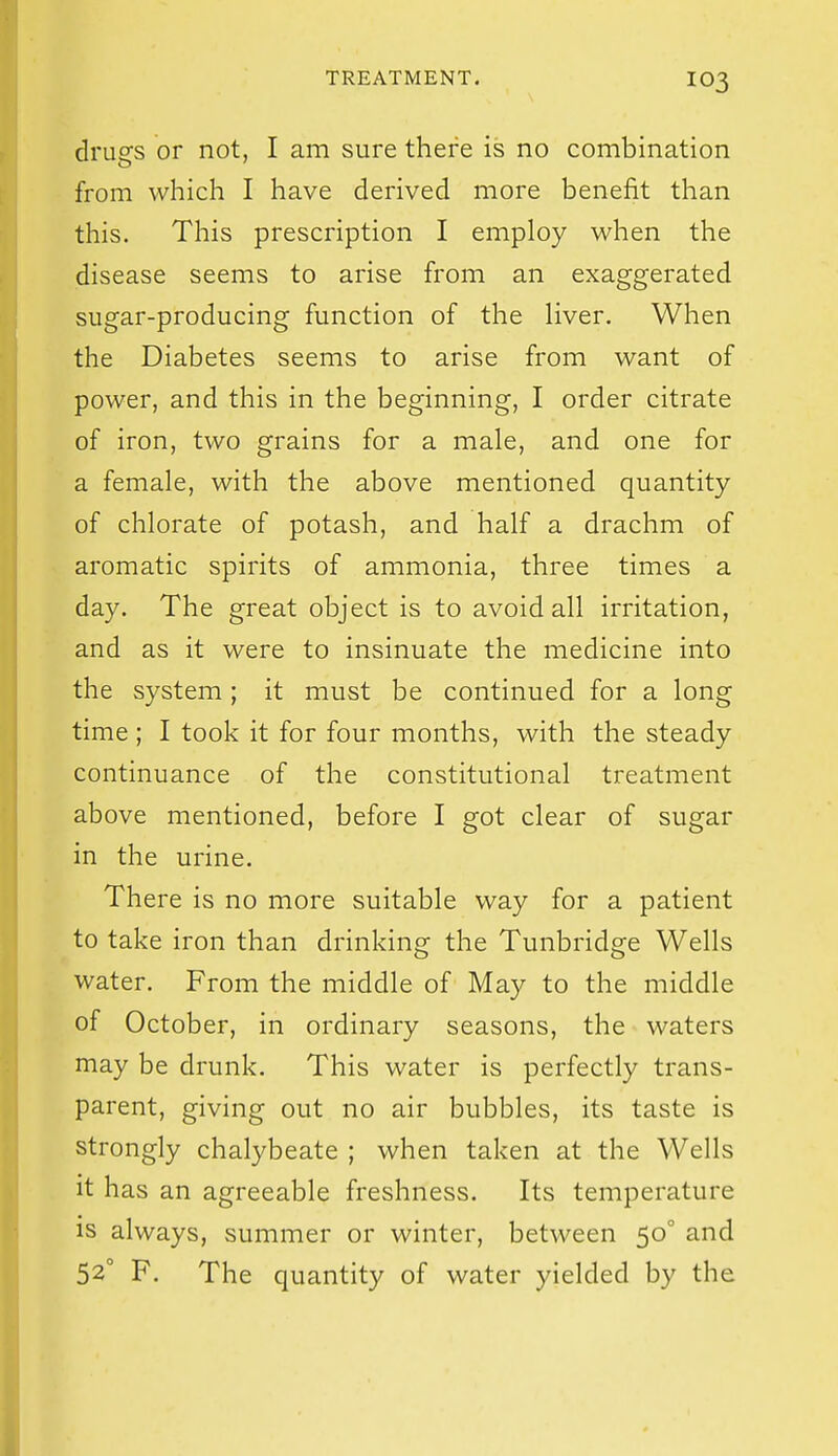 drugs or not, I am sure there is no combination from which I have derived more benefit than this. This prescription I employ when the disease seems to arise from an exaggerated sugar-producing function of the Hver. When the Diabetes seems to arise from want of power, and this in the beginning, I order citrate of iron, two grains for a male, and one for a female, with the above mentioned quantity of chlorate of potash, and half a drachm of aromatic spirits of ammonia, three times a day. The great object is to avoid all irritation, and as it were to insinuate the medicine into the system; it must be continued for a long time; I took it for four months, with the steady continuance of the constitutional treatment above mentioned, before I got clear of sugar in the urine. There is no more suitable way for a patient to take iron than drinking the Tunbridge Wells water. From the middle of May to the middle of October, in ordinary seasons, the waters may be drunk. This water is perfectly trans- parent, giving out no air bubbles, its taste is strongly chalybeate ; when taken at the Wells it has an agreeable freshness. Its temperature is always, summer or winter, between 50° and 52° F. The quantity of water yielded by the