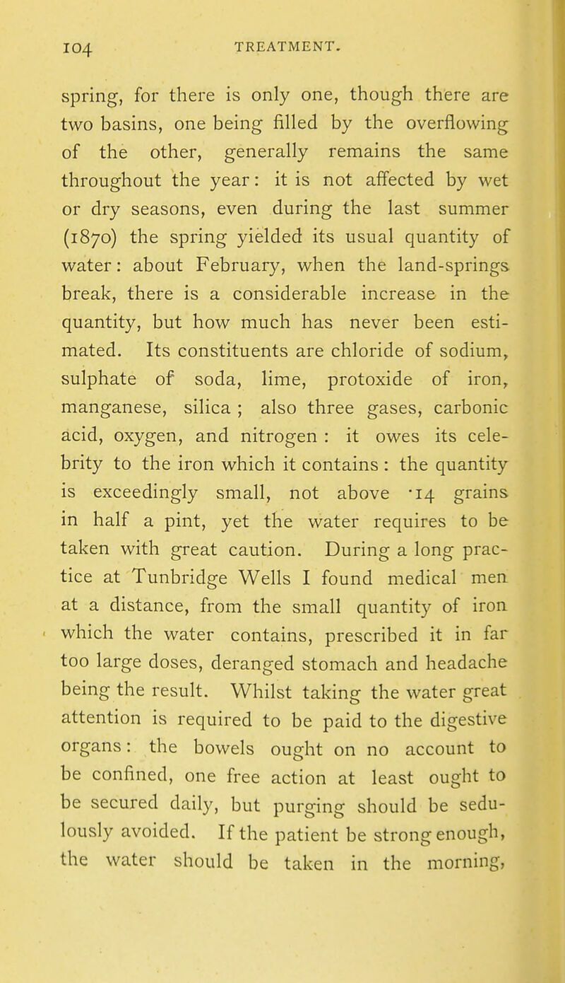spring, for there is only one, though there are two basins, one being filled by the overflowing of the other, generally remains the same throughout the year: it is not affected by wet or dry seasons, even during the last summer (1870) the spring yielded its usual quantity of water: about February, when the land-springs break, there is a considerable increase in the quantity, but how much has never been esti- mated. Its constituents are chloride of sodium, sulphate of soda, lime, protoxide of iron, manganese, silica ; also three gases, carbonic acid, oxygen, and nitrogen : it owes its cele- brity to the iron which it contains : the quantity is exceedingly small, not above -14 grains in half a pint, yet the water requires to be taken with great caution. During a long prac- tice at Tunbridge Wells I found medical men at a distance, from the small quantity of iron which the water contains, prescribed it in far too large doses, deranged stomach and headache being the result. Whilst taking the water great attention is required to be paid to the digestive organs: the bowels ought on no account to be confined, one free action at least ought to be secured daily, but purging should be sedu- lously avoided. If the patient be strong enough, the water should be taken in the morning,
