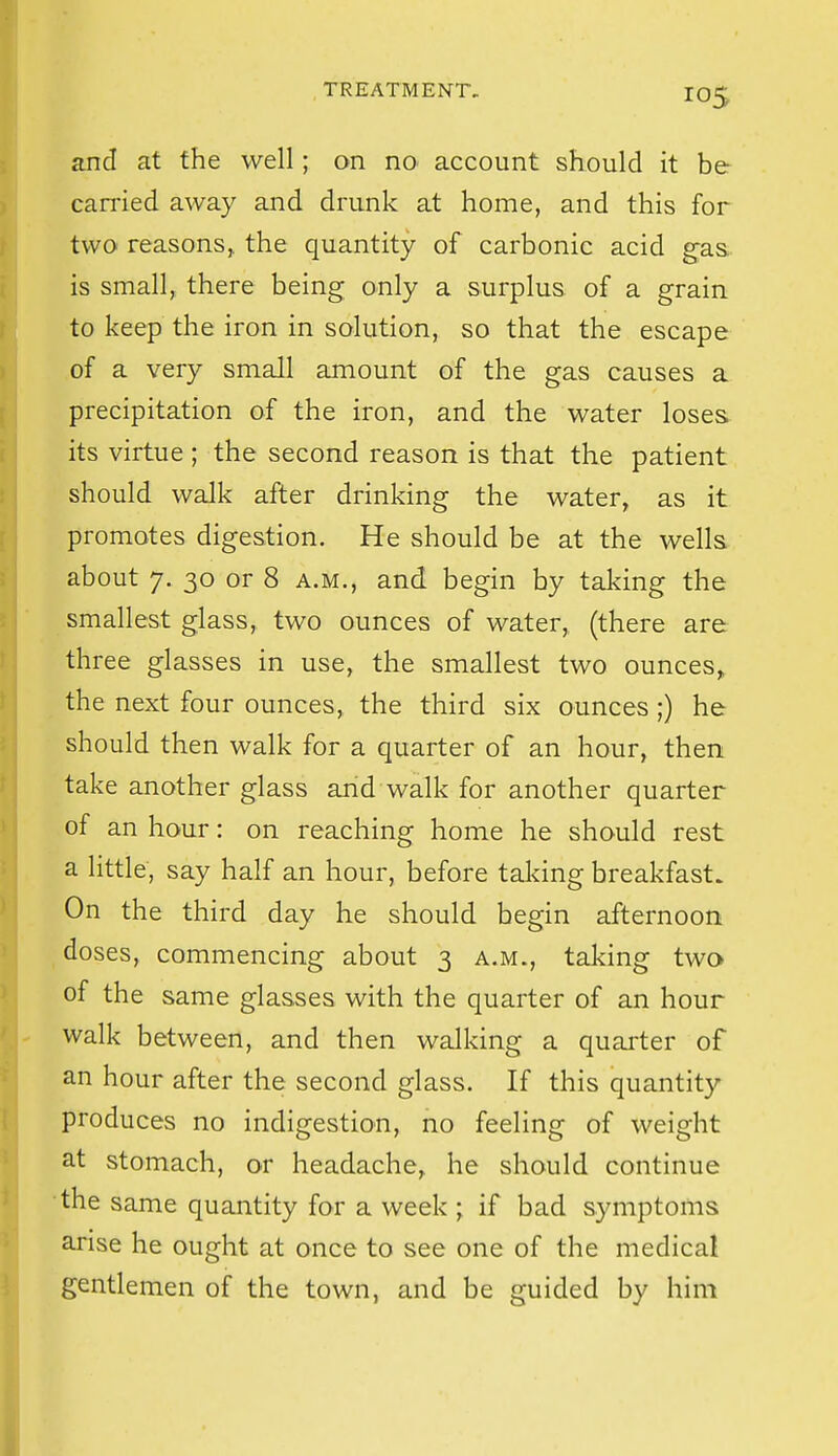 and at the well; on no account should it be carried away and drunk at home, and this for two reasons,, the quantity of carbonic acid g-as. is small, there being only a surplus of a grain to keep the iron in solution, so that the escape of a very small amount of the gas causes a precipitation of the iron, and the water loses, its virtue ; the second reason is that the patient should walk after drinking the water, as it promotes digestion. He should be at the wells about 7. 30 or 8 a.m., and begin by taking the smallest glass, two ounces of water,, (there are three glasses in use, the smallest two ounces^ the next four ounces, the third six ounces ;) he should then walk for a quarter of an hour, then take another glass and walk for another quarter of an hour: on reaching home he should rest a little, say half an hour, before taldng breakfast. On the third day he should begin afternoon doses, commencing about 3 a.m., taking two of the same glasses with the quarter of an hour walk between, and then walking a quarter of an hour after the second glass. If this quantity produces no indigestion, no feeling of weight at stomach, or headache, he should continue the same quantity for a week ; if bad symptoms arise he ought at once to see one of the medical gentlemen of the town, and be guided by him