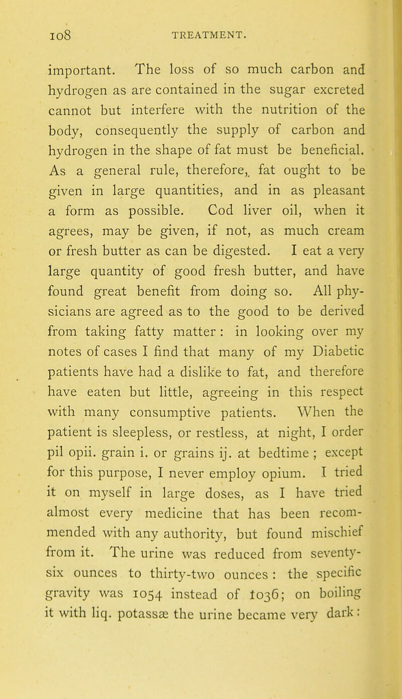 important. The loss of so much carbon and hydrogen as are contained in the sugar excreted cannot but interfere with the nutrition of the body, consequently the supply of carbon and hydrogen in the shape of fat must be beneficial. As a general rule, therefore,, fat ought to be given in large quantities, and in as pleasant a form as possible. Cod liver oil, when it agrees, may be given, if not, as much cream or fresh butter as can be digested. I eat a very large quantity of good fresh butter, and have found great benefit from doing so. All phy- sicians are agreed as to the good to be derived from taking fatty matter : in looking over my notes of cases I find that many of my Diabetic patients have had a dislike to fat, and therefore have eaten but little, agreeing in this respect with many consumptive patients. When the patient is sleepless, or restless, at night, I order pil opii. grain i. or grains ij. at bedtime ; except for this purpose, I never employ opium. I tried it on myself in large doses, as I have tried almost every medicine that has been recom- mended with any authority, but found mischief from it. The urine was reduced from seventy- six ounces to thirty-two ounces: the specific gravity was 1054 instead of 1036; on boiling it with Hq. potassas the urine became very dark: