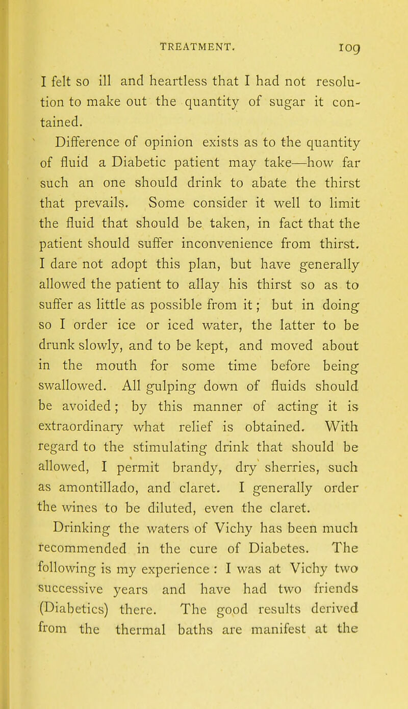 log I felt so ill and heartless that I had not resolu- tion to make out the quantity of sugar it con- tained. Difference of opinion exists as to the quantity of fluid a Diabetic patient may take—how far such an one should drink to abate the thirst that prevails. Some consider it well to limit the fluid that should be taken, in fact that the patient should suffer inconvenience from thirst. I dare not adopt this plan, but have generally allowed the patient to allay his thirst so as to suffer as little as possible from it; but in doing so I order ice or iced water, the latter to be drunk slowly, and to be kept, and moved about in the mouth for some time before being swallowed. All gulping down of fluids should be avoided; by this manner of acting it is extraordinary what relief is obtained. With regard to the stimulating drink that should be allowed, I permit brandy, dry sherries, such as amontillado, and claret. I generally order the wines to be diluted, even the claret. Drinking the waters of Vichy has been much recommended in the cure of Diabetes. The following is my experience : I was at Vichy two successive years and have had two friends (Diabetics) there. The good results derived from the thermal baths are manifest at the