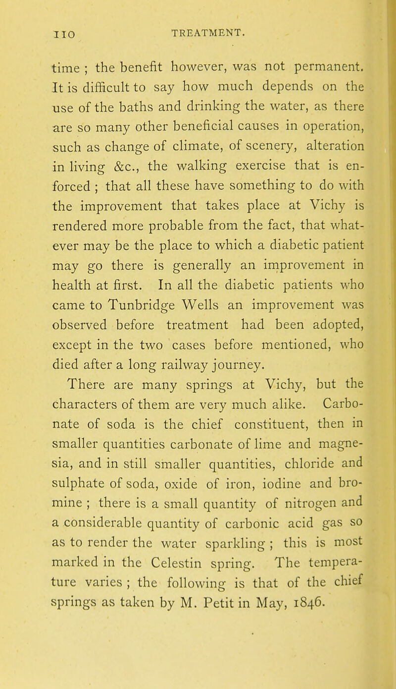 time ; the benefit however, was not permanent. It is difficult to say how much depends on the use of the baths and drinking the water, as there are so many other beneficial causes in operation, such as change of climate, of scenery, alteration in living &c., the walking exercise that is en- forced ; that all these have something to do with the improvement that takes place at Vichy is rendered more probable from the fact, that what- ever may be the place to which a diabetic patient may go there is generally an improvement in health at first. In all the diabetic patients who came to Tunbridge Wells an improvement was observed before treatment had been adopted, except in the two cases before mentioned, who died after a long railway journey. There are many springs at Vichy, but the characters of them are very much alike. Carbo- nate of soda is the chief constituent, then in smaller quantities carbonate of lime and magne- sia, and in still smaller quantities, chloride and sulphate of soda, oxide of iron, iodine and bro- mine ; there is a small quantity of nitrogen and a considerable quantity of carbonic acid gas so as to render the water sparkling ; this is most marked in the Celestin spring. The tempera- ture varies ; the following is that of the chief springs as taken by M. Petit in May, 1846.