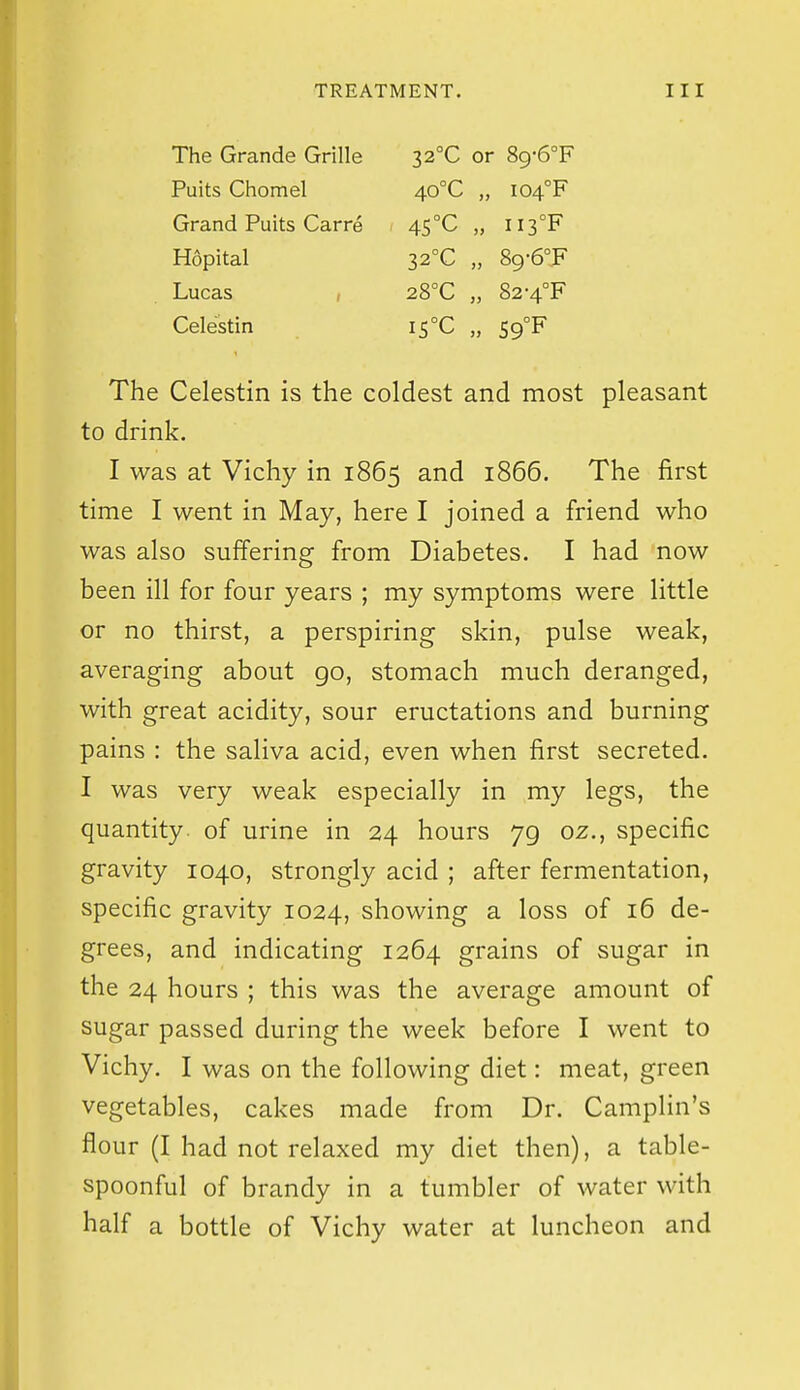 The Grande Grille Puits Chomel Grand Puits Carre Hopital Lucas , Celestin 22°C or 89-6°F 40°C „ I04°F 45°C ii3°F 32°C „ 89-6°JF 28°C „ 82-4°F i5°C „ S9°F The Celestin is the coldest and most pleasant to drink. I was at Vichy in 1865 and 1866. The first time I went in May, here I joined a friend who was also suffering from Diabetes. I had now been ill for four years ; my symptoms were little or no thirst, a perspiring skin, pulse weak, averaging about go, stomach much deranged, with great acidity, sour eructations and burning pains : the saliva acid, even when first secreted. I was very weak especially in my legs, the quantity, of urine in 24 hours 79 oz., specific gravity 1040, strongly acid ; after fermentation, specific gravity 1024, showing a loss of 16 de- grees, and indicating 1264 grains of sugar in the 24 hours ; this was the average amount of sugar passed during the week before I went to Vichy. I was on the following diet: meat, green vegetables, cakes made from Dr. Camplin's flour (I had not relaxed my diet then), a table- spoonful of brandy in a tumbler of water with half a bottle of Vichy water at luncheon and