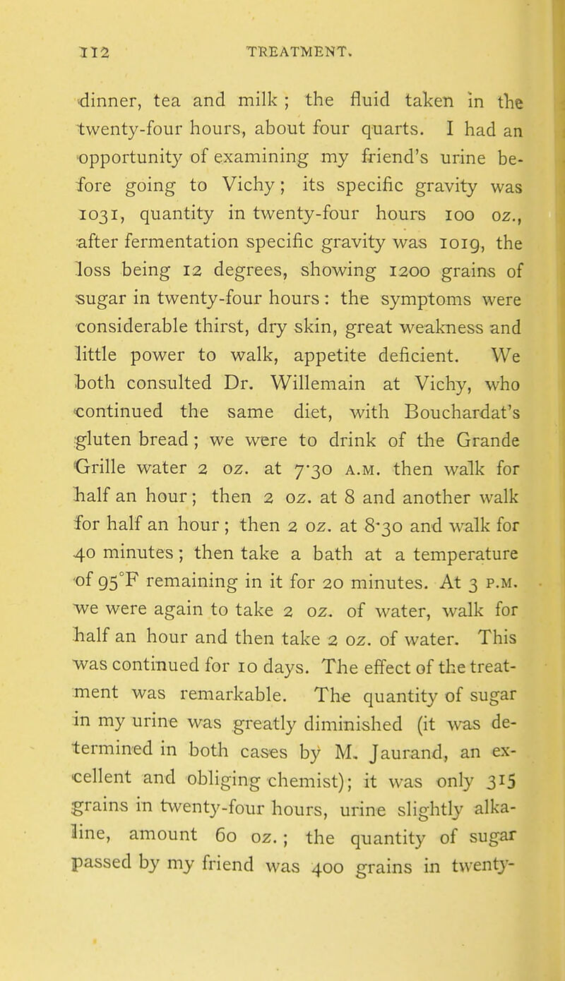 ■dinner, tea and milk ; the fluid taken in tht twenty-four hours, about four quarts. I had an 'Opportunity of examining my friend's urine be- fore going to Vichy; its specific gravity was 1031, quantity in twenty-four hours 100 oz., after fermentation specific gravity was loig, the loss being 12 degrees, showing 1200 grains of sugar in twenty-four hours : the symptoms were considerable thirst, dry skin, great weakness and little power to walk, appetite deficient. We l:oth consulted Dr. Willemain at Vichy, who continued the same diet, with Bouchardat's gluten bread; we were to drink of the Grande Grille water 2 oz. at 7-30 a.m. then walk for Lalf an hour; then 2 oz. at 8 and another walk for half an hour ; then 2 oz. at 8-30 and walk for 40 minutes; then take a bath at a temperature 'of 95°F remaining in it for 20 minutes. At 3 p.m. Ave were again to take 2 oz. of water, walk for lialf an hour and then take 2 oz. of water. This was continued for 10 days. The effect of the treat- ment was remarkable. The quantity of sugar m my urme was greatly diminished (it was de- termined in both cases by M, Jaurand, an ex- cellent and obliging chemist); it was only 315 grains in twenty-four hours, urine slightly alka- line, amount 60 oz.; the quantity of sugar passed by my friend was 400 grains in twenty-