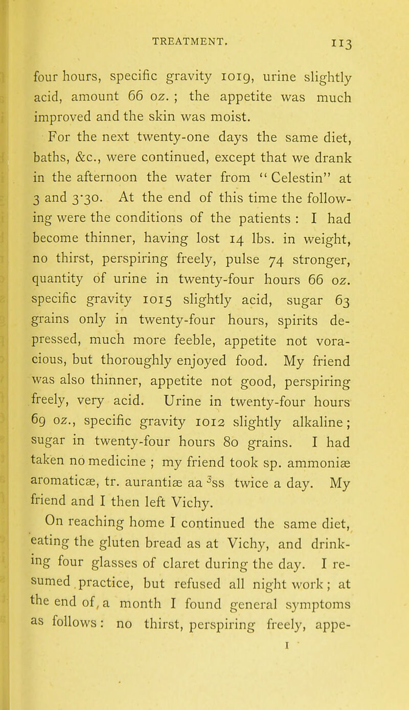 four hours, specific gravity loig, urine slightly acid, amount 66 oz. ; the appetite was much improved and the skin was moist. For the next twenty-one days the same diet, baths, &c., were continued, except that we drank in the afternoon the water from  Celestin at 3 and 330. At the end of this time the follow- ing were the conditions of the patients : I had become thinner, having lost 14 lbs. in weight, no thirst, perspiring freely, pulse 74 stronger, quantity of urine in twenty-four hours 66 oz. specific gravity 1015 slightly acid, sugar 63 grains only in twenty-four hours, spirits de- pressed, much more feeble, appetite not vora- cious, but thoroughly enjoyed food. My friend was also thinner, appetite not good, perspiring freely, very acid. Urine in twenty-four hours 69 oz., specific gravity 1012 slightly alkaline; sugar in twenty-four hours 80 grains. I had taken no medicine ; my friend took sp. ammonias aromaticae, tr. aurantise aa ^ss twice a day. My friend and I then left Vichy. On reaching home I continued the same diet, eating the gluten bread as at Vichy, and drink- ing four glasses of claret during the day. I re- sumed practice, but refused all night work; at the end of, a month I found general symptoms as follows: no thirst, perspiring freely, appe- I