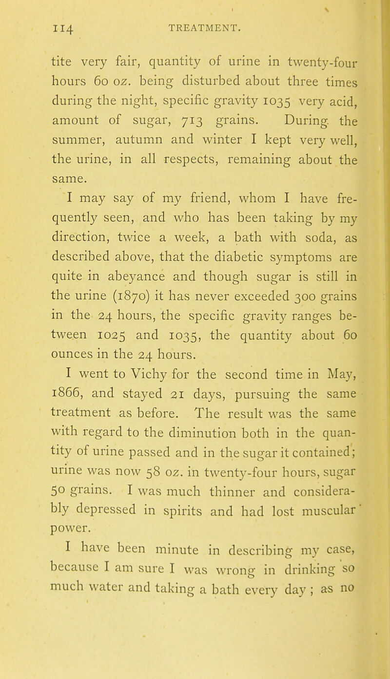 tite very fair, quantity of urine in twenty-four hours 60 oz. being disturbed about three times during the night, specific gravity 1035 very acid, amount of sugar, 713 grains. During, the summer, autumn and winter I kept very well, the urine, in all respects, remaining about the same. I may say of my friend, whom I have fre- quently seen, and who has been taking by my direction, twice a week, a bath with soda, as described above, that the diabetic symptoms are quite in abeyance and though sugar is still in the urine (1870) it has never exceeded 300 grains in the 24 hours, the specific gravity ranges be- tween 1025 and 1035, the quantity about 60 ounces in the 24 hours. I went to Vichy for the second time in May, 1866, and stayed 21 days, pursuing the same treatment as before. The result was the same with regard to the diminution both in the quan- tity of urine passed and in the sugar it contained; urine was now 58 oz. in twenty-four hours, sugar 50 grains. I was much thinner and considera- bly depressed in spirits and had lost muscular' power. I have been minute in describing my case, because I am sure I was wrong in drinking so much water and taking a bath every day ; as no