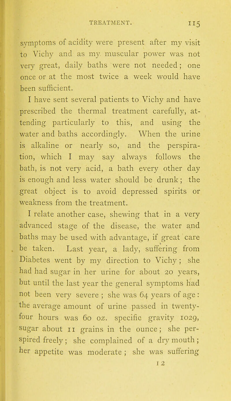 symptoms of acidity were present after my visit to Vichy and as my. muscular power was not very great, daily baths were not needed; one once or at the most twice a week would have been sufficient. I have sent several patients to Vichy and have prescribed the thermal treatment carefully, at- tending particularly to this, and using the water and baths accordingly. When the urine is alkaline or nearly so, and the perspira- tion, which I may say always follows the bath, is not very acid, a bath every other day is enough and less water should be drunk ; the great object is to avoid depressed spirits or weakness from the treatment. I relate another case, shewing that in a very advanced stage of the disease, the water and baths may be used with advantage, if great care . be taken. Last year, a lady, suffering from Diabetes went by my direction to Vichy ; she had had sugar in her urine for about 20 years, but until the last year the general symptoms had not been very severe ; she was 64 years of age : the average amount of urine passed in twenty- four hours was 60 oz. specific gravity 1029, sugar about 11 grains in the ounce; she per- spired freely ; she complained of a dry mouth ; her appetite was moderate ; she was suffering