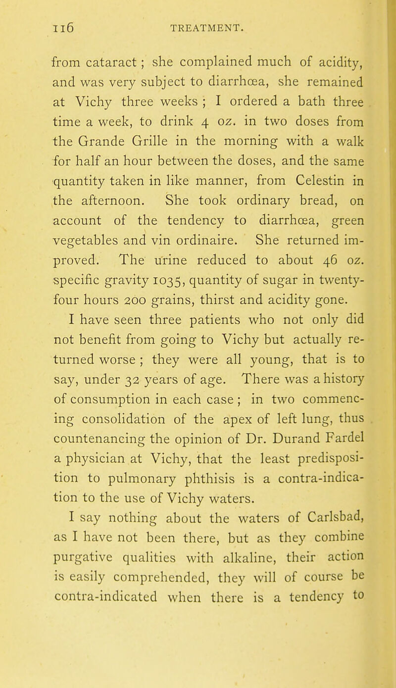 from cataract; she complained much of acidity, and was very subject to diarrhoea, she remained at Vichy three weeks ; I ordered a bath three time a week, to drink 4 oz. in two doses from the Grande Grille in the morning with a walk for half an hour between the doses, and the same ■quantity taken in like manner, from Celestin in the afternoon. She took ordinary bread, on account of the tendency to diarrhcea, green vegetables and vin ordinaire. She returned im- proved. The urine reduced to about 46 oz. specific gravity 1035, quantity of sugar in twenty- four hours 200 grains, thirst and acidity gone. I have seen three patients who not only did not benefit from going to Vichy but actually re- turned worse ; they were all young, that is to say, under 32 years of age. There was a history of consumption in each case ; in two commenc- ing consolidation of the apex of left lung, thus countenancing the opinion of Dr. Durand Fardel a physician at Vichy, that the least predisposi- tion to pulmonary phthisis is a contra-indica- tion to the use of Vichy waters. I say nothing about the waters of Carlsbad, as I have not been there, but as they combine purgative qualities with alkaline, their action is easily comprehended, they will of course be contra-indicated when there is a tendency to