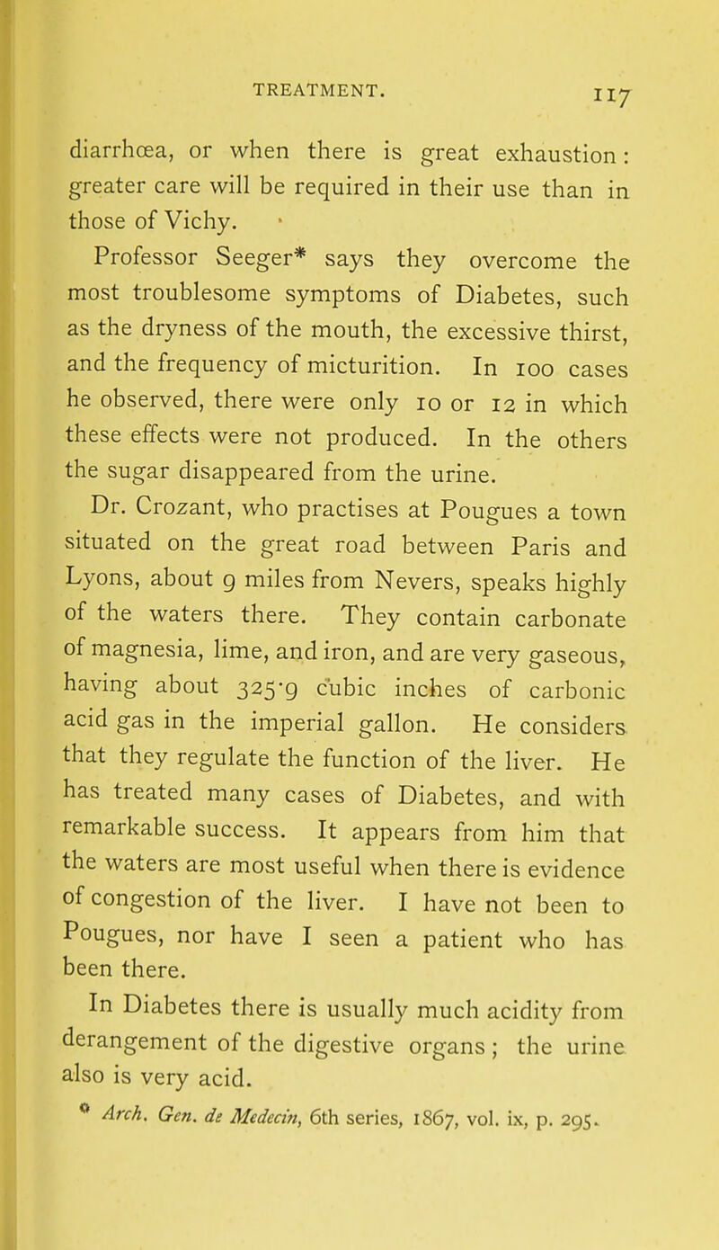 diarrhoea, or when there is great exhaustion: greater care will be required in their use than in those of Vichy. Professor Seeger* says they overcome the most troublesome symptoms of Diabetes, such as the dryness of the mouth, the excessive thirst, and the frequency of micturition. In 100 cases he observed, there were only 10 or 12 in which these effects were not produced. In the others the sugar disappeared from the urine. Dr. Crozant, who practises at Pougues a town situated on the great road between Paris and Lyons, about g miles from Nevers, speaks highly of the waters there. They contain carbonate of magnesia, lime, and iron, and are very gaseous, having about 325-9 cubic inches of carbonic acid gas in the imperial gallon. He considers that they regulate the function of the liver. He has treated many cases of Diabetes, and with remarkable success. It appears from him that the waters are most useful when there is evidence of congestion of the liver. I have not been to Pougues, nor have I seen a patient who has been there. In Diabetes there is usually much acidity from derangement of the digestive organs ; the urine also is very acid. Arch. Gen. de Medecin, 6th series, 1867, vol. ix, p. 295.