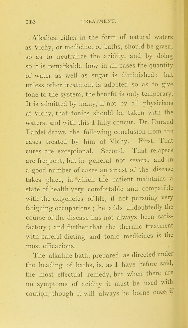 Alkalies, either in the form of natural waters as Vichy, or medicine, or baths, should be given, so as to neutralize the acidity, and by doing so it is remarkable how in all cases the quantity of water as well as sugar is diminished ; but unless other treatment is adopted so as to give tone to the system, the benefit is only temporary. It is admitted by many, if not by all physicians at Vichy, that tonics should be taken with the waters, and with this I fully concur. Dr. Durand Fardel draws the following conclusion from 122 cases treated by him at Vichy. First. That cures are exceptional. Second. That relapses are frequent, but in general not severe, and in a good number of cases an arrest of the disease takes place, in 'which the patient maintams a state of health very comfortable and compatible with the exigencies of life, if not pursuing very fatiguing occupations ; he adds undoubtedly the course of the disease has not always been satis- factory ; and further that the thermic treatment with careful dieting and tonic medicines is the most efficacious. The alkaline bath, prepared as directed under the heading of baths, is, as I have before said, the most effectual remedy, but when there are no symptoms of acidity it must be used with caution, though it will always be borne once, if