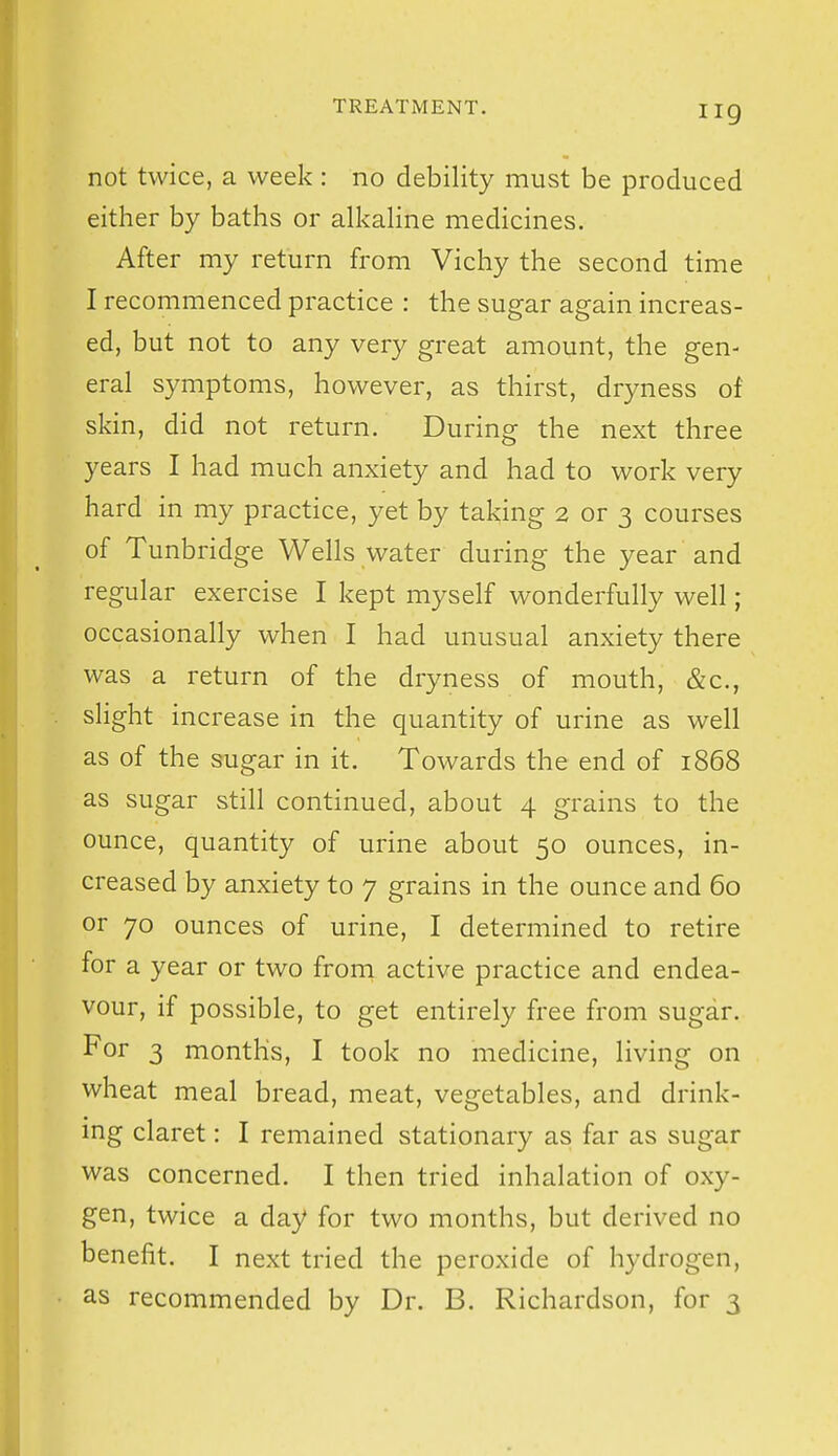 iig not twice, a week: no debility must be produced either by baths or alkahne medicines. After my return from Vichy the second time I recommenced practice : the sugar again increas- ed, but not to any very great amount, the gen- eral symptoms, however, as thirst, dryness of skin, did not return. During the next three years I had much anxiety and had to work very hard in my practice, yet by taking 2 or 3 courses of Tunbridge Wells water during the year and regular exercise I kept myself wonderfully well; occasionally when I had unusual anxiety there was a return of the dryness of mouth, &c., slight increase in the quantity of urine as well as of the sugar in it. Towards the end of 1868 as sugar still continued, about 4 grains to the ounce, quantity of urine about 50 ounces, in- creased by anxiety to 7 grains in the ounce and 60 or 70 ounces of urine, I determined to retire for a year or two froni active practice and endea- vour, if possible, to get entirely free from sugar. For 3 months, I took no medicine, living on wheat meal bread, meat, vegetables, and drink- ing claret: I remained stationary as far as sugar was concerned. I then tried inhalation of oxy- gen, twice a day for two months, but derived no benefit. I next tried the peroxide of hydrogen, as recommended by Dr. B. Richardson, for 3