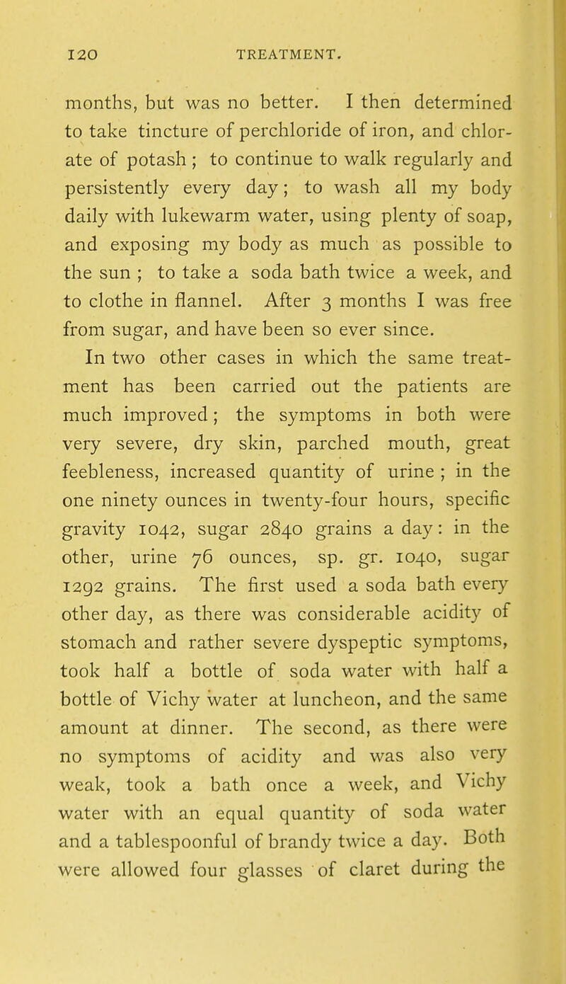 months, but was no better. I then determined to take tincture of perchloride of iron, and chlor- ate of potash ; to continue to walk regularly and persistently every day; to wash all my body daily with lukewarm water, using plenty of soap, and exposing my body as much as possible to the sun ; to take a soda bath twice a week, and to clothe in flannel. After 3 months I was free from sugar, and have been so ever since. In two other cases in which the same treat- ment has been carried out the patients are much improved; the symptoms in both were very severe, dry skin, parched mouth, great feebleness, increased quantity of urine ; in the one ninety ounces in twenty-four hours, specific gravity 1042, sugar 2840 grains a day: in the other, urine 76 ounces, sp. gr. 1040, sugar 1292 grains. The first used a soda bath every other day, as there was considerable acidity of stomach and rather severe dyspeptic symptoms, took half a bottle of soda water with half a bottle of Vichy water at luncheon, and the same amount at dinner. The second, as there were no symptoms of acidity and was also very weak, took a bath once a week, and Vichy water with an equal quantity of soda water and a tablespoonful of brandy twice a day. Both were allowed four glasses of claret during the