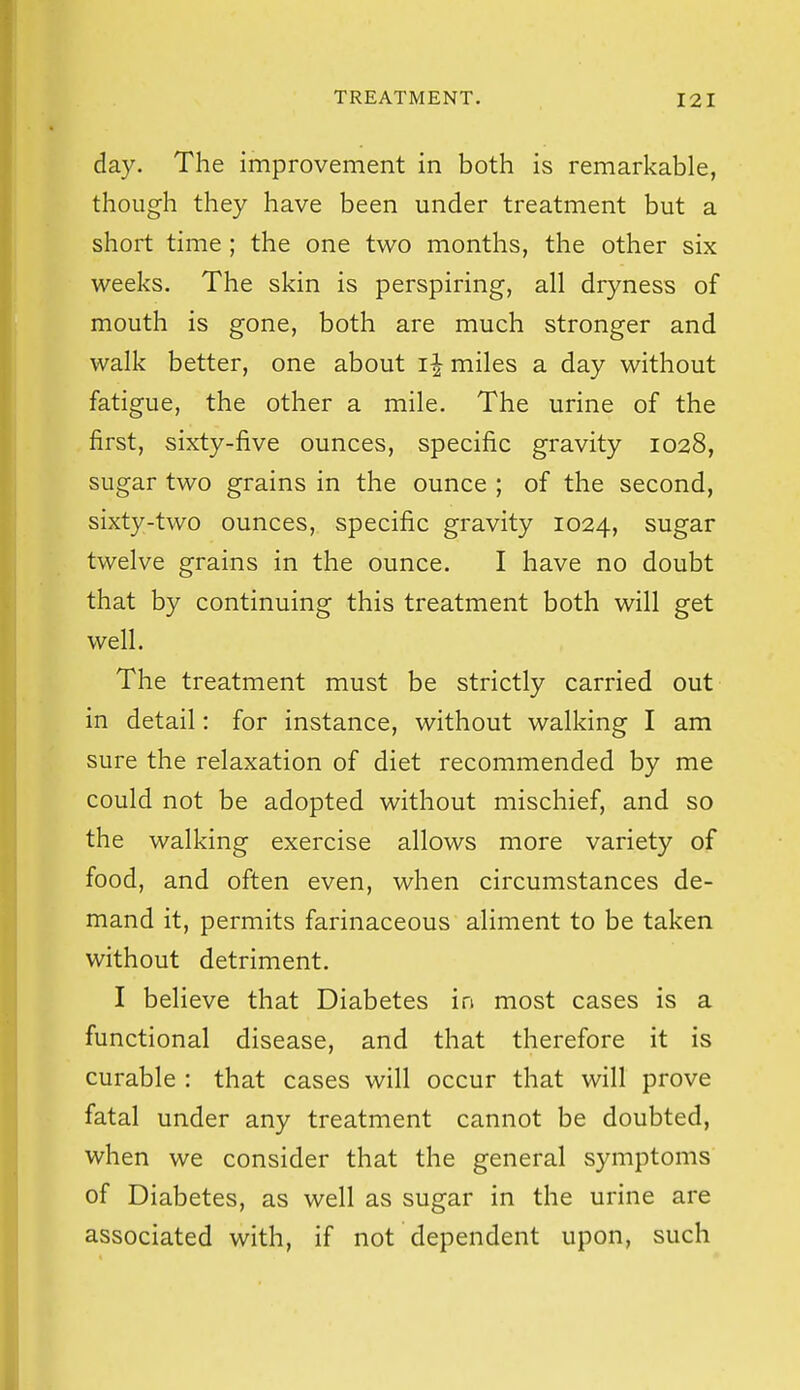 day. The improvement in both is remarkable, though they have been under treatment but a short time; the one two months, the other six weeks. The skin is perspiring, all dryness of mouth is gone, both are much stronger and walk better, one about i| miles a day without fatigue, the other a mile. The urine of the first, sixty-five ounces, specific gravity 1028, sugar two grains in the ounce ; of the second, sixty-two ounces, specific gravity 1024, sugar twelve grains in the ounce. I have no doubt that by continuing this treatment both will get well. The treatment must be strictly carried out in detail: for instance, without walking I am sure the relaxation of diet recommended by me could not be adopted without mischief, and so the walking exercise allows more variety of food, and often even, when circumstances de- mand it, permits farinaceous aliment to be taken without detriment. I believe that Diabetes in most cases is a functional disease, and that therefore it is curable : that cases will occur that will prove fatal under any treatment cannot be doubted, when we consider that the general symptoms of Diabetes, as well as sugar in the urine are associated with, if not dependent upon, such